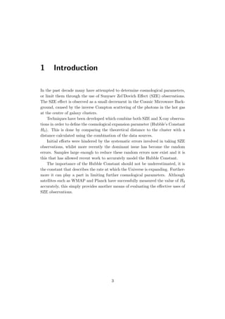 1 Introduction
In the past decade many have attempted to determine cosmological parameters,
or limit them through the use of Sunyaev Zel’Dovich Eﬀect (SZE) observations.
The SZE eﬀect is observed as a small decrement in the Cosmic Microwave Back-
ground, caused by the inverse Compton scattering of the photons in the hot gas
at the centre of galaxy clusters.
Techniques have been developed which combine both SZE and X-ray observa-
tions in order to deﬁne the cosmological expansion parameter (Hubble’s Constant
H0). This is done by comparing the theoretical distance to the cluster with a
distance calculated using the combination of the data sources.
Initial eﬀorts were hindered by the systematic errors involved in taking SZE
observations, whilst more recently the dominant issue has become the random
errors. Samples large enough to reduce these random errors now exist and it is
this that has allowed recent work to accurately model the Hubble Constant.
The importance of the Hubble Constant should not be underestimated, it is
the constant that describes the rate at which the Universe is expanding. Further-
more it can play a part in limiting further cosmological parameters. Although
satellites such as WMAP and Planck have successfully measured the value of H0
accurately, this simply provides another means of evaluating the eﬀective uses of
SZE observations.
3
 