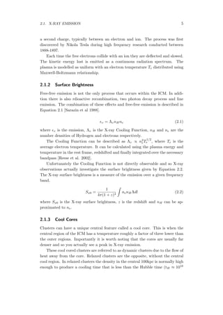 2.1. X-RAY EMISSION 5
a second charge, typically between an electron and ion. The process was ﬁrst
discovered by Nikola Tesla during high frequency research conducted between
1888-1897.
Each time the free electrons collide with an ion they are deﬂected and slowed.
The kinetic energy lost is emitted as a continuous radiation spectrum. The
plasma is modelled as uniform with an electron temperature Te distributed using
Maxwell-Boltzmann relationship.
2.1.2 Surface Brightness
Free-free emission is not the only process that occurs within the ICM. In addi-
tion there is also rdioactive recombination, two photon decay process and line
emission. The combination of these eﬀects and free-free emission is described in
Equation 2.1 [Sarazin et al 1988].
ϵυ = ΛυnHne (2.1)
where ϵυ is the emission, Λυ is the X-ray Cooling Function, nH and ne are the
number densities of Hydrogen and electrons respectively.
The Cooling Function can be described as Λυ ∝ n2
eT
1/2
e , where Te is the
average electron temperature. It can be calculated using the plasma energy and
temperature in the rest frame, redshifted and ﬁnally integrated over the necessary
bandpass [Reese et al. 2002].
Unfortunately the Cooling Function is not directly observable and so X-ray
observations actually investigate the surface brightness given by Equation 2.2.
The X-ray surface brightness is a measure of the emission over a given frequency
band.
Sx0 =
1
4π(1 + z)4
∫
nenHΛdl (2.2)
where Sx0 is the X-ray surface brightness, z is the redshift and nH can be ap-
proximated to ne.
2.1.3 Cool Cores
Clusters can have a unique central feature called a cool core. This is when the
central region of the ICM has a temperature roughly a factor of three lower than
the outer regions. Importantly it is worth noting that the cores are usually far
denser and so you actually see a peak in X-ray emission.
These cool cored clusters are referred to as dynamic clusters due to the ﬂow of
heat away from the core. Relaxed clusters are the opposite, without the central
cool region. In relaxed clusters the density in the central 100kpc is normally high
enough to produce a cooling time that is less than the Hubble time (tH ≈ 1010
 