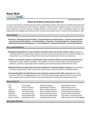 PEGGY BURT
214-535-1734 cell pburt2015@yahoo.com
MARKETING & BRAND MANAGEMENT DIRECTOR
A creative and dynamic marketing executive offers comprehensive agency-side experience leading integrated teams
to achieve client business and communications objectives. Diverse industry experience spans travel and tourism,
retail, healthcare, non-profit, financial, building products, and restaurants. Excels in leading all aspects of client
assignments, from budgets and timelines to team members and customer service. Known for mentoring junior staff.
CORE STRENGTHS
Advertising – Marketing Analysis & Planning – Brand Development & Implementation – Corporate Communications
Customer Service/Client Relations – Product Marketing – Promotions – Project Management – Strategic Planning
Relationship Development/Management – Team Management – Employee Development – Business Development
SELECT CAREER HIGHLIGHTS
Managed branding effort for a new Convention and Visitors Bureau for the City of Allen in Texas; developed a
marketing toolkit that included video, website, and visitors guide as well as flash banners and SEO strategies; city
renewed services year after year without formal review due to high levels of service and satisfaction.
Crafted a new corporate image for a hospital post merger to help the CEO turn around financial performance;
developed new logos, taglines, campaigns, and synergies in all communications layers; achieved progress in
preference, awareness of specialties, doctor expertise, and overall experience in Market Street survey.
Initiated branding and a high-impact direct mail campaign for a third-party logistics company servicing pharma
and medical supply clients; clients returned for product sheets, trade show booths, and website design.
Led rebranding efforts for Dallas Museum of Art, directing a relaunch at their 100th
anniversary where they
promoted “100 hours of engaging experiences” to the community at large; helped them form a new internal
vision, created new promotional collateral, and achieved growth in membership and public awareness.
PARTIAL CLIENT LIST
GTE US Oncology LifeScience Logistics Nationwide Insurance
VHA American Airlines NatureSweet Tomatoes Dallas Museum of Art
Textron Greyhound Lines Movie Trading Company Texoma Healthcare System
Beal Bank ITW Global Brands Hanson Building Products Plumbing Express/SageWater
PM Realty International Plaza Baylor Healthcare System Branson, MO Visitors Bureau
Cafe Express Oriental Rug Gallery The Shops at Willow Bend City of Allen, TX Visitors Bureau
Brach’s Candies Wednesday’s Child EyeMasters/Visionworks Memorial Hermann Health System
PROFESSIONAL OVERVIEW
 