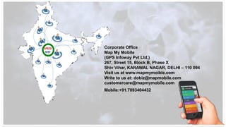 Corporate Office
Map My Mobile
(GPS Infoway Pvt Ltd.)
267, Street 15, Block B, Phase X
Shiv Vihar, KARAWAL NAGAR, DELHI – 110 094
Visit us at www.mapmymoible.com
Write to us at: dobiz@mapmobile.com
customercare@mapmymobile.com
Mobile:+91.7093404432
 
