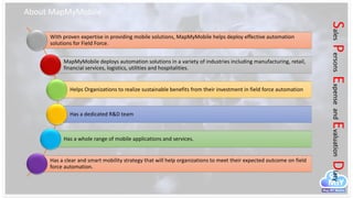 About MapMyMobile
SalesPersonsExpenseandEvaluationDiary
With proven expertise in providing mobile solutions, MapMyMobile helps deploy effective automation
solutions for Field Force.
MapMyMobile deploys automation solutions in a variety of industries including manufacturing, retail,
financial services, logistics, utilities and hospitalities.
Helps Organizations to realize sustainable benefits from their investment in field force automation
Has a dedicated R&D team
Has a whole range of mobile applications and services.
Has a clear and smart mobility strategy that will help organizations to meet their expected outcome on field
force automation.
 