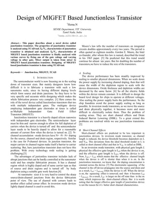 Design of MIGFET Based Junctionless Transistor
1
Hema.N
SENSE Department, VIT University
Tamil Nadu, India
1
hema.n2013@vit.ac.in
Abstract— This paper describes about a novel device called
junctionless transistor. The properties of junctionless transistor
is analysed using TCAD tool. ID-VG characteristics of junctonless
transistor is obtained and analysed. ID-VG characteristics of
MIGFET based junctionless transistor is finally analysed with
various curves by fixing one of the gate voltage and varying
voltage in other gate. Mixer output is taken from mixer in
MIGFET based junctionless transistor. Designing of MIGFET
based junctionless transistor is done using TCAD tool.
Keywords— Junction-less, MIGFET, TCAD
I. INTRODUCTION
The semiconductor world is now focusing on to the scaling
down of transistor sizes. But mainly designers know how
difficult it is to fabricate a transistor with such a low
nanometre scale, since its having different doping levels
which form source and drain junctions. So they have to be
very specific and accurate while designing which makes the
whole fabrication process very complex. [1] Here comes the
role of the novel device called Junctionless transistors that too
with multiple independent gates. The multigate device
employing independent gate electrodes at times is called
as Multiple Independent Gate Field Effect
Transistor (MIGFET).
Junctionless transistor is a heavily doped silicon nanowire
with independent gate electrodes. The semiconductor layer
must be thin and narrow enough to allow for full depletion of
carriers when the device is turned off and the semiconductor
layer needs to be heavily doped to allow for a reasonable
amount of current flow when the device is turned on. [2] N-
channel accumulation –mode devices have N+ -N –N+ doping
for the source, channel and drain region, respectively. Similar
is the case for P-channel devices. In junction transistor, the
major carriers in channel region make itself a barrier to carrier
scattering. But, here junctionless transistor does not have this
problem. With every technology node scaling is getting
challenging.[3]
The advantages of juntionless transistor includes lack of
abrupt junctions that can be hardly controlled at the nanometer
scale and has simpler fabrication process. It has a channel
region which is highly doped and of same carrier type as that
of source and drain regions and is turned off by body
depletion using a suitable gate work function.[4]
At nanometre sizes it is very hard to control the sharp
source/drain-channel junctions from the device fabrication
point of view. The use of channel with corners leads to
another effect called corner effect. In inversion mode devices
lightly doped channel is used to avoid this.
Moore’s law tells the number of transistors on integrated
circuits doubles approximately every two years. The period is
often quoted as eighteen months. Gordon E. Moore, the Intel
co-founder, after whom this law is named, described the trend
in his 1965 paper. [5] He predicted that this trend would
continue for atleast ten years. But for doubling the number of
transistors,we have to reduce the size of the transistors.
A. Scaling
The device performance has been steadily improved by
scaling to smaller physical dimensions. When we scale down
the power supply by increasing channel doping, then that will
cause the width of the depletion region to scale with the
device dimensions. Oxide thickness and depletion widths are
decreased by the same factor. [6] So all the electric fields
within the device remain constant. It is difficult to design the
board level design for chips to operate at different voltages.
Also scaling the power supply hurts the performance. So the
chip foundries avoid the power supply scaling as long as
possible. In inversion mode transistors, as we move the source
and drain physically together, it becomes more and more
difficult to electrically isolate them. Thus the problem of
scaling arises. They are short channel effects and Drain
Induced Barrier Lowering (DIBL). To a great extend this
problems are resolved while we use junctionless transistors.
[2]
B. Short Channel Effects
Short-channel effects are predicted to be less important in
junctionless devices. In inversion mode transistor, as channel
length is reduced, the device threshold becomes dependent on L
and VDS. This deviations from the ideal threshold model in L is
called as short channel effect and that in VDS is called as DIBL.
In an inversion mode transistor, with physical gate length L
physical the effective gate length is Leff when the device is on,
and the effective gate length is LSCE when the device is off.
Now, LSCE < Leff, which means that the effective channel length
when the device is off is shorter than when it is on. In the
junctionless transistor, we know that the doping concentration is
constant across the device. [7] The electrostatic squeezing of the
channel in the off device propagates into the source and drain and
as a result, Leff > Lphysical when the device is off. When the device
is on, the squeezing effect is removed, and then it becomes Leff
= Lphysical. As a result, Leff is larger on the off state than in the on
state, which improves the short-channel effects. But it is worth
noting that the longer effective gate length of junctionless device
is not the reason for it’s better short channel characteristics.
 