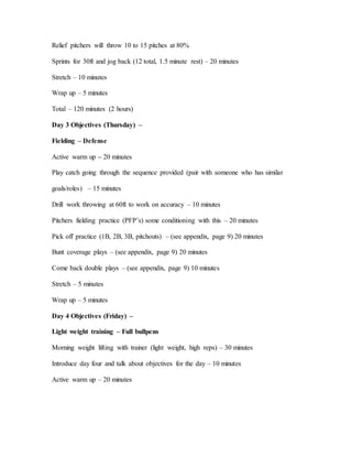 Relief pitchers will throw 10 to 15 pitches at 80%
Sprints for 30ft and jog back (12 total, 1.5 minute rest) – 20 minutes
Stretch – 10 minutes
Wrap up – 5 minutes
Total – 120 minutes (2 hours)
Day 3 Objectives (Thursday) –
Fielding – Defense
Active warm up – 20 minutes
Play catch going through the sequence provided (pair with someone who has similar
goals/roles) – 15 minutes
Drill work throwing at 60ft to work on accuracy – 10 minutes
Pitchers fielding practice (PFP’s) some conditioning with this – 20 minutes
Pick off practice (1B, 2B, 3B, pitchouts) – (see appendix, page 9) 20 minutes
Bunt coverage plays – (see appendix, page 9) 20 minutes
Come back double plays – (see appendix, page 9) 10 minutes
Stretch – 5 minutes
Wrap up – 5 minutes
Day 4 Objectives (Friday) –
Light weight training – Full bullpens
Morning weight lifting with trainer (light weight, high reps) – 30 minutes
Introduce day four and talk about objectives for the day – 10 minutes
Active warm up – 20 minutes
 