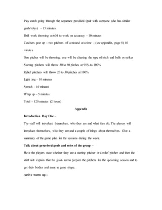 Play catch going through the sequence provided (pair with someone who has similar
goals/roles) – 15 minutes
Drill work throwing at 60ft to work on accuracy – 10 minutes
Catchers gear up – two pitchers off a mound at a time – (see appendix, page 8) 40
minutes
One pitcher will be throwing; one will be charting the type of pitch and balls or strikes
Starting pitchers will throw 50 to 60 pitches at 95% to 100%
Relief pitchers will throw 20 to 30 pitches at 100%
Light jog – 10 minutes
Stretch – 10 minutes
Wrap up – 5 minutes
Total – 120 minutes (2 hours)
Appendix
Introduction Day One –
The staff will introduce themselves, who they are and what they do. The players will
introduce themselves, who they are and a couple of things about themselves. Give a
summary of the game plan for the sessions during the week.
Talk about perceived goals and roles of the group –
Have the players state whether they are a starting pitcher or a relief pitcher and then the
staff will explain that the goals are to prepare the pitchers for the upcoming season and to
get their bodies and arms in game shape.
Active warm up –
 