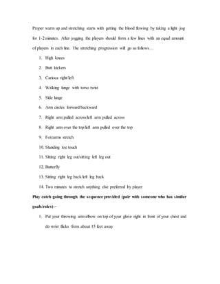 Proper warm up and stretching starts with getting the blood flowing by taking a light jog
for 1-2 minutes. After jogging the players should form a few lines with an equal amount
of players in each line. The stretching progression will go as follows…
1. High knees
2. Butt kickers
3. Carioca right/left
4. Walking lunge with torso twist
5. Side lunge
6. Arm circles forward/backward
7. Right arm pulled across/left arm pulled across
8. Right arm over the top/left arm pulled over the top
9. Forearms stretch
10. Standing toe touch
11. Sitting right leg out/sitting left leg out
12. Butterfly
13. Sitting right leg back/left leg back
14. Two minutes to stretch anything else preferred by player
Play catch going through the sequence provided (pair with someone who has similar
goals/roles) –
1. Put your throwing arm elbow on top of your glove right in front of your chest and
do wrist flicks from about 15 feet away
 
