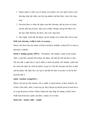 2. Square square is where you are facing your partner, turn your upper body to your
throwing hand side while your feet stay planted and then throw, take a few steps
back
3. One knee throw is where the player puts their throwing side leg down on a knee
and the other leg out front, make sure to follow through and get the elbow over
the knee while finishing the throw, take a few steps back
4. Play regular catch until the players get far enough out to where their arm is warm
Drill work throwing at 60ft to work on accuracy –
Players will throw from the stretch at 60 feet and throw fastballs at about 50% to work on
placement of pitches
Pitcher’s fielding practice (PFP’s) – The pitchers will simulate a pitch on the mound
while a coach hits a ground ball at them, the player will field the ball and throw to first.
The next drill is called take it, I got it which is where the pitcher will simulate a pitch and
the coach will either hit a ball the pitcher can get to or the first baseman will have to field
and the pitcher will either have say I got it and field the ball, or say take it to let the first
baseman field it
Sprint variations (competitive) –
Players will pair up with someone who is similar in speed and lay on their stomachs one
in front of the other, when a coach says go, they both get up and the person in back has to
try to tag the person in front of them. Repeat the same thing for starting on their backs.
Walk back in-between sprints and allow a minute for rest time
Band work – balance drills – weights
 