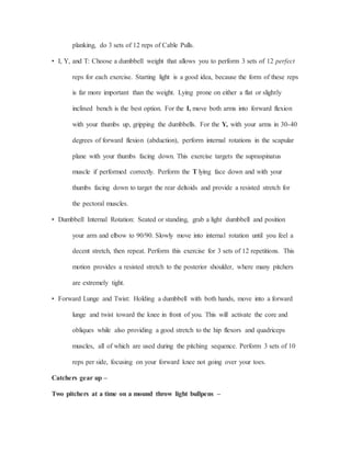 planking, do 3 sets of 12 reps of Cable Pulls.
• I, Y, and T: Choose a dumbbell weight that allows you to perform 3 sets of 12 perfect
reps for each exercise. Starting light is a good idea, because the form of these reps
is far more important than the weight. Lying prone on either a flat or slightly
inclined bench is the best option. For the I, move both arms into forward flexion
with your thumbs up, gripping the dumbbells. For the Y, with your arms in 30-40
degrees of forward flexion (abduction), perform internal rotations in the scapular
plane with your thumbs facing down. This exercise targets the supraspinatus
muscle if performed correctly. Perform the T lying face down and with your
thumbs facing down to target the rear deltoids and provide a resisted stretch for
the pectoral muscles.
• Dumbbell Internal Rotation: Seated or standing, grab a light dumbbell and position
your arm and elbow to 90/90. Slowly move into internal rotation until you feel a
decent stretch, then repeat. Perform this exercise for 3 sets of 12 repetitions. This
motion provides a resisted stretch to the posterior shoulder, where many pitchers
are extremely tight.
• Forward Lunge and Twist: Holding a dumbbell with both hands, move into a forward
lunge and twist toward the knee in front of you. This will activate the core and
obliques while also providing a good stretch to the hip flexors and quadriceps
muscles, all of which are used during the pitching sequence. Perform 3 sets of 10
reps per side, focusing on your forward knee not going over your toes.
Catchers gear up –
Two pitchers at a time on a mound throw light bullpens –
 