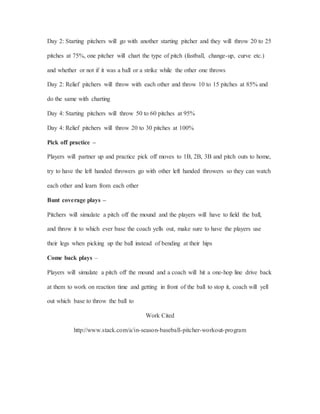 Day 2: Starting pitchers will go with another starting pitcher and they will throw 20 to 25
pitches at 75%, one pitcher will chart the type of pitch (fastball, change-up, curve etc.)
and whether or not if it was a ball or a strike while the other one throws
Day 2: Relief pitchers will throw with each other and throw 10 to 15 pitches at 85% and
do the same with charting
Day 4: Starting pitchers will throw 50 to 60 pitches at 95%
Day 4: Relief pitchers will throw 20 to 30 pitches at 100%
Pick off practice –
Players will partner up and practice pick off moves to 1B, 2B, 3B and pitch outs to home,
try to have the left handed throwers go with other left handed throwers so they can watch
each other and learn from each other
Bunt coverage plays –
Pitchers will simulate a pitch off the mound and the players will have to field the ball,
and throw it to which ever base the coach yells out, make sure to have the players use
their legs when picking up the ball instead of bending at their hips
Come back plays –
Players will simulate a pitch off the mound and a coach will hit a one-hop line drive back
at them to work on reaction time and getting in front of the ball to stop it, coach will yell
out which base to throw the ball to
Work Cited
http://www.stack.com/a/in-season-baseball-pitcher-workout-program
 