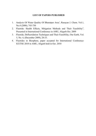 LIST OF PAPERS PUBLISHED
1. Analysis Of Water Quality Of Bharatpur Area’, Rasayan J. Chem. Vol.1,
No.4 (2008), 743-750
2. Fluoride: Health Effects, Mitigation Methods and Their Feasibility”,
Presented in International Conference in AMU, Aligarh Oct. 2009
3. Fluoride, Defluoridation Techniques and Their Feasibility, Our Earth, Vol.
5, No. 4, (December 2009), 28-33.
4. Fluorides in Biosphere, paper accepted for International Conference-
ICETSE 2010 in AMU, Aligarh held in Oct. 2010
 