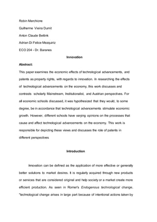 Robin Marchione
Guilherme Vieira Dumit
Anton Claude Bettink
Adrian Di Felice Mezquiriz
ECO 204 - Dr. Baranes
Innovation
Abstract:
This paper examines the economic effects of technological advancements, and
patents as property rights, with regards to innovation. In researching the effects
of technological advancements on the economy, this work discusses and
contrasts scholarly Mainstream, Institutionalist, and Austrian perspectives. For
all economic schools discussed, it was hypothesized that they would, to some
degree, be in accordance that technological advancements stimulate economic
growth. However, different schools have varying opinions on the processes that
cause and affect technological advancements on the economy. This work is
responsible for depicting these views and discusses the role of patents in
different perspectives
Introduction
Innovation can be defined as the application of more effective or generally
better solutions to market desires. It is regularly acquired through new products
or services that are considered original and help society or a market create more
efficient production. As seen in Romer's Endogenous technological change,
"technological change arises in large part because of intentional actions taken by
 