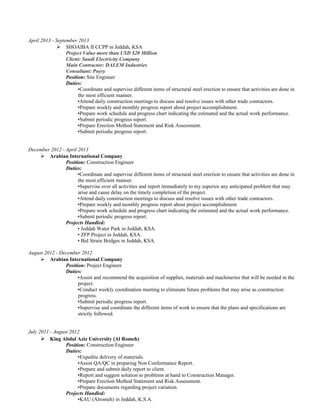 April 2013 - September 2013
 SHOAIBA II CCPP in Jeddah, KSA
Project Value more than USD $20 Million
Client: Saudi Electricity Company
Main Contractor: DALEM Industries
Consultant: Poyry
Position: Site Engineer
Duties:
•Coordinate and supervise different items of structural steel erection to ensure that activities are done in
the most efficient manner.
•Attend daily construction meetings to discuss and resolve issues with other trade contractors.
•Prepare weekly and monthly progress report about project accomplishment.
•Prepare work schedule and progress chart indicating the estimated and the actual work performance.
•Submit periodic progress report.
•Prepare Erection Method Statement and Risk Assessment.
•Submit periodic progress report.
December 2012 - April 2013
 Arabian International Company
Position: Construction Engineer
Duties:
•Coordinate and supervise different items of structural steel erection to ensure that activities are done in
the most efficient manner.
•Supervise over all activities and report immediately to my superior any anticipated problem that may
arise and cause delay on the timely completion of the project.
•Attend daily construction meetings to discuss and resolve issues with other trade contractors.
•Prepare weekly and monthly progress report about project accomplishment.
•Prepare work schedule and progress chart indicating the estimated and the actual work performance.
•Submit periodic progress report.
Projects Handled:
• Jeddah Water Park in Jeddah, KSA.
• ZFP Project in Jeddah, KSA.
• Bid Strain Bridges in Jeddah, KSA.
August 2012 - December 2012
 Arabian International Company
Position: Project Engineer
Duties:
•Assist and recommend the acquisition of supplies, materials and machineries that will be needed in the
project.
•Conduct weekly coordination meeting to eliminate future problems that may arise as construction
progress.
•Submit periodic progress report.
•Supervise and coordinate the different items of work to ensure that the plans and specifications are
strictly followed.
July 2011 - August 2012
 King Abdul Aziz University (Al Romeh)
Position: Construction Engineer
Duties:
•Expedite delivery of materials.
•Assist QA/QC in preparing Non Conformance Report.
•Prepare and submit daily report to client.
•Report and suggest solution to problems at hand to Construction Manager.
•Prepare Erection Method Statement and Risk Assessment.
•Prepare documents regarding project variation.
Projects Handled:
•KAU (Alromeh) in Jeddah, K.S.A.
 