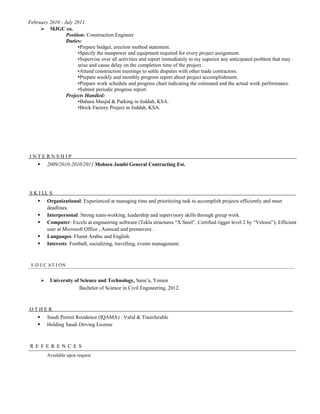February 2010 - July 2011
 MJGC co.
Position: Construction Engineer
Duties:
•Prepare budget, erection method statement.
•Specify the manpower and equipment required for every project assignment.
•Supervise over all activities and report immediately to my superior any anticipated problem that may
arise and cause delay on the completion time of the project.
•Attend construction meetings to settle disputes with other trade contractors.
•Prepare weekly and monthly progress report about project accomplishment.
•Prepare work schedule and progress chart indicating the estimated and the actual work performance.
•Submit periodic progress report.
Projects Handled:
•Bahara Masjid & Parking in Jeddah, KSA.
•Brick Factory Project in Jeddah, KSA.
I N T E R N S H I P
 2009/2010-2010/2011 Mohsen Jambi General Contracting Est.
S K I LL S
 Organizational: Experienced at managing time and prioritizing task to accomplish projects efficiently and meet
deadlines.
 Interpersonal: Strong team-working, leadership and supervisory skills through group work.
 Computer: Excels at engineering software (Tekla structures “X Steel”, Certified rigger level 2 by “Velossi”); Efficient
user at Microsoft Office , Autocad and premavera .
 Languages: Fluent Arabic and English.
 Interests: Football, socializing, travelling, events management.
E D UC AT I ON
 University of Science and Technology, Sana’a, Yemen
Bachelor of Science in Civil Engineering, 2012.
O T H E R
 Saudi Permit Residence (IQAMA) : Valid & Transferable
 Holding Saudi Driving License
R E F E R E N C E S
Available upon request
 