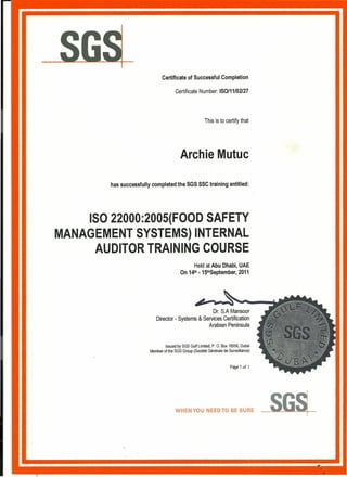 Certificate of Successful Completion
Certificate Number: ISO/11/02l27
This is to certify that
Archie Mutuc
has successfully completed the SGS SSC training entitled:
ISO 22000:2005(FOOD SAFETY
MANAGEMENT SYSTEMS) INTERNAL
AUDITOR TRAINING COURSE
Held at Abu Dhabi, UAE
On 14th -15thSeptember, 2011
Dr. S.A Mansoor
Director - Systems & Services Certification
Arabian Peninsula
Issued by SGS Gulf Limited, P. O. Box 18556, Dubai
Member of the SGS Group (Societe Generals de Surveillance)
Page 1 of I
WHEN YOU NEED TO BE SURE
 