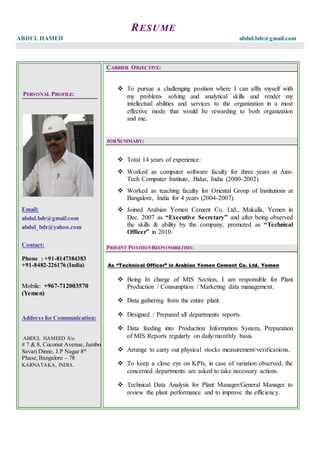 RESUME
ABDUL HAMED abdul.bdr@gmail.com
PERSONAL PROFILE:
Email:
abdul.bdr@gmail.com
abdul_bdr@yahoo.com
Contact:
Phone : +91-8147384383
+91-8482-226176 (India)
Mobile: +967-712003570
(Yemen)
Address for Communication:
ABDUL HAMEED S/o
# 7 & 8, Coconut Avenue, Jambo
Savari Dinne, J.P Nagar 8th
Phase,Bangalore – 78
KARNATAKA, INDIA.
CARRIER OBJECTIVE:
 To pursue a challenging position where I can affix myself with
my problem- solving and analytical skills and render my
intellectual abilities and services to the organization in a most
effective mode that would be rewarding to both organization
and me.
JOB SUMMARY:
 Total 14 years of experience:
 Worked as computer software faculty for three years at Aim-
Tech Computer Institute, Bidar, India (2000-2002).
 Worked as teaching faculty for Oriental Group of Institutions at
Bangalore, India for 4 years (2004-2007).
 Joined Arabian Yemen Cement Co. Ltd., Mukalla, Yemen in
Dec. 2007 as “Executive Secretary” and after being observed
the skills & ability by the company, promoted as “Technical
Officer” in 2010.
PRESENT POSITIONRESPONSIBILITIES:
As “Technical Officer” in Arabian Yemen Cement Co. Ltd. Yemen
 Being In charge of MIS Section, I am responsible for Plant
Production / Consumption / Marketing data management.
 Data gathering from the entire plant.
 Designed / Prepared all departments reports.
 Data feeding into Production Information System, Preparation
of MIS Reports regularly on daily/monthly basis.
 Arrange to carry out physical stocks measurement/verifications.
 To keep a close eye on KPIs, in case of variation observed, the
concerned departments are asked to take necessary actions.
 Technical Data Analysis for Plant Manager/General Manager to
review the plant performance and to improve the efficiency.
 