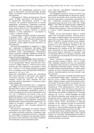 Процедура. Всі випробовувані проходили тесту-
вання за комплексом психодіагностичних методик.
Поряд з методиками оцінки показників ІОП [2], вико-
ристовувались:
1. Опитувальник “Шкали психологічного благопо-
луччя” К. Ріфф, адаптований Л.В. Жуковською та
Є.Г. Трошихіною. Опитувальник включає в себе
54 пунктів, які оцінюють благополуччя за шістьма
параметрами: Автономність, Управління оточенням,
Особистісне зростання, Позитивні відношення з ін-
шими людьми, Життєві цілі, Самоприйняття. Кожен
параметр включає 9 пунктів, оцінених за шкалою
Лайкерта з п’ятьма градаціями (1 = категорично не
згоден, 5 = повністю згоден).
2. Опитувальник «Способи поведінки оволодіння”
Р. Лазаруса. (WCQ – Ways of Coping Questionnaire;
Folkman & Lazarus, 1988). Методика призначена для
визначення копінг-механізмів, способів подолання
труднощів у різних сферах психічної діяльності, ко-
пінг-стратегій.
Методика була розроблена Р. Лазарусом і С. Фолк-
ман і адаптована Т.Л. Крюковою. Цей варіант WCQ
містить 50 питань, що становлять вісім шкал: Конфро-
нтаційний копінг, Дистанціювання, Самоконтроль,
Пошук соціальної підтримки, Прийняття відповідаль-
ності, Втеча-уникнення, Планування вирішення про-
блеми, Позитивна переоцінка.
Результати та їх обговорення. Оцінка надійності за
внутрішньою узгодженістю шкал (“альфа” Кронбаха –
) для опитувальника “Шкали психологічного благо-
получчя” К. Ріфф становить  = 0,89 для всього опиту-
вальника Для шкал -Кронбаха знаходилвась в межах
від  = 0,64 до  = 0,72. Оцінка надійності за внутріш-
ньою узгодженістю шкал опитувальника WCQ була в
межах від  = 0,71 до  = 0,81.
Результати кореляційного аналізу між показниками
ІОП, копінг-стратегій та ПБ свідчать про наявність
статистично значущих позитивних, але слабких та
помірних зв’язків між цими змінними. Всі взає-
мозв’язки явились очікуваними та піддаються осмис-
леній інтерпретації.
Ми провели багатовимірний аналіз з використан-
ням LISREL 9.10 для того, щоб визначити внесок па-
раметрів ІОП та копінг-стратегій у передбачення ПБ.
Результати багатовимірного регресійного аналізу в
цілому підтверджують результати кореляційного ана-
лізу. Але є й відмінність, яка полягає в тому, що до
регресійних рівнянь зі статистично значущими -кое-
фіцієнтами ввійшли лише ті показники ІОП, які мали
найбільші кореляції із прогнозованими показниками.
Передбачувана здатність регресійних рівнянь без “по-
правки на затухання” є невисокою (6% – 25%), але
вона суттєво зростає, коли затухання враховується
(від 16% до 74%).
Ми виходили з припущення, що стратегії подолан-
ня утворюють дві групи. Перша – це копінг-стратегії
орієнтовані на активну взаємодію зі стресором, а дру-
га – орієнтовані на уникнення взаємодії зі стресором.
Результати КФА підтвердили двох факторну структу-
рну модель копінг-стратегій з наступними показника-
ми відповідності моделі емпіричним даним:
2
/df = 0,90; CFI = 1,00; RMSEA = 0,00 (90%-ий довір-
чий інтервал: 0,000-0,053).
Для верифікації висунутої гіпотези на основі отри-
маної матриці інтеркореляцій ми побудували структу-
рну модель, яка інтегрує вісім латентних змінних. Ре-
зультати структурного моделювання представлені на
рис. 1. Показники узгодженості емпіричних даних і
структурної моделі наступні: 2
/df = 0,067; CFI = 0,984;
RMSEA = 0,017 (90%-ий довірчий інтервал: 0,000-0,033).
Дві головні латентні змінні, “Інтелектуальний” та
“Особистісний потенціали”, були пов’язані між собою
(r = 0,28; p < 0,010) і визначали психологічне благо-
получчя.
Інтерес для нас представляють прямі та непрямі
ефекти між латентними змінними. Спочатку розгля-
немо прямі та непрямі ефекти інтелектуального поте-
нціалу (ІП) на залежні змінні. Так, значення прямого
ефекту ІП на ПБ в стандартизованому виді дорівнює
0,21 (p = 0,043). Це означає, що два суб’єкти, які від-
різняються на одну стандартну одиницю за ІП, але
рівні за оцінками копінгу “взаємодія зі стресором”,
відрізняються 0,21 одиниць за ПБ. Або, іншими сло-
вами, збільшення на одну стандартну одиницю ІП,
при контролі копінгу “взаємодія зі стресором”, веде
до збільшення ПБ на 0,21 стандартну одиницю. Тоб-
то, спостерігається позитивний статистично значущий
вплив ІП на ПБ.
Копінг “взаємодія зі стресором” статистично зна-
чуще позитивно впливає на ПБ ( = 0,33; p = 0,004).
Отже, виражена поведінка суб’єкта, яка спрямована
на вирішення стрес-ситуації за допомогою плануван-
ня, вироблення можливих рішень, логічного аналізу
та оцінки варіантів, реалізації рішень і стійкій зосере-
дженості на задачі позитивно впливає на ступінь ус-
пішності подолання важких життєвих ситуацій у про-
цесі адаптації.
Виявлено статистично значущий вплив фактору ІП
на усвідомлений вибір копінгу “взаємодія зі стресо-
ром” ( = 0,32; p = 0,006). Тобто, виражений рівень ІП
сприяє вибору активних стратегій подолання стресо-
вої ситуації. В контексті нашого дослідження це: пла-
нування ( = 0,64), конфронтація ( = 0,56), соціальна
підтримка ( = 0,56), самоконтроль ( = 0,64), позити-
вна переоцінка ( = 0,48). Всі -ваги статистично зна-
чущі при p < 0,001. Дещо несподіваним виявився зна-
чущий вплив цієї змінної на вибір копінгу “уникання
стресору” ( = 0,25; p = 0,030). Ймовірно, що вибір
цих стратегій подолання може призводити до корот-
кострокової вигоди, наприклад уникання негативних
емоцій, швидке зниження негативного настрою. Але
латентна змінна “копінг, орієнтований на уникання
стресору” не має значущого впливу на психологічне
благополуччя ( = 0,01; p = 0,930), що свідчить про
відсутність в довгостроковій перспективі ефекту цих
стратегій подолання важких життєвих ситуацій.
В структурній моделі, найбільш цікавою є медіатор-
на частина моделі, або непрямий ефект. Одна з причин
інтересу до тестування опосередкування пов’язана зі
спробою зрозуміти механізм, за допомогою якого вихі-
дна змінна впливає на наслідок.
106
Science and Education a New Dimension. Pedagogy and Psychology, III(26), Issue: 50, 2015 www.seanewdim.com
 