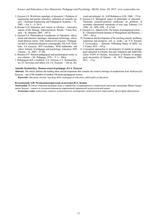 3. Zyazyun I.A. Worldview paradigm of education // Problems of
engineering and teacher education: collection of scientific pa-
pers / Ukrainian Engineering and Pedagogical Academy. – H.,
2003. – Vol. 5. – P. 24-31.
4. Kremen V.H. Education and science in Ukraine – innovative
aspects of the Strategy. Implementation. Results / Vasily Kre-
men. – K.: Hramota, 2005. – 447 p.
5. Zyazyun I.A. Philosophical Foundations of Education: educa-
tional and educative paradigm, educational technology, educa-
tional dialectic action / John Andriyovych Zyazyun / Pedagogi-
cal skill in vocational education: [monograph] / Ed. N.H. Nych-
kalo, I.A. Zyazyun, M.P. Leschenko, M.M. Soldatenko and
others; Institute of pedagogy and psychology. Education APN
Ukraine. – K., 2003. – P. 246.
6. Blonskiy P.P. Selected pedagogical and psychological works: in
two volumes. – M.: Pedagogy, 1979. – T. 1. – 304 p.
7. Pedagogical skill: a textbook / I.A. Zyazyun, L.V. Kramuschen-
ko, I.F. Kryvonos and others; Ed. I.A. Zyazyun. – 3rd ed., Re-
vised and enlarged - K.: SAP Bohdanova A.M., 2008. – 376 p.
8. Zyazyun I.A. Ideological aspect of philosophy of education /
Ukrainian scientific-practical conference on problems of
secondary educational institutions of new type. February 2-4,
1994. – K.: APS, 1994. – P. 67-68.
9. Zyazyun I.A., Sahach H.M. The beauty of pedagogical action. –
K.: Ukrainian-Finnish Institute of Management and Business. –
1997. – 302 p.
10. Formation and development of the teaching schools: problems,
experience and prospects: coll. sc. works / ed. V.H. Kremen,
T. Levovytskyy. – Zhitomir: Publishing House of ZhSU n.a.
I. Franko, 2012. – 692 p.
11. Conceptual approaches to development of multilevel pedago-
gical education in Ukraine: Inst ped. Education and Adult Edu-
cation NAPS of Ukraine, Association of Rectors of pedago-
gical universities of Ukraine. – K.: M.P. Dragomanov NPU,
2011. – 15 p.
Anatoliy Kuzminskyy. Human-centered pedagogy of I.A. Zyazyun
Abstract. The article outlines the leading ideas and developments that contains the creative heritage of academician Ivan Andriyovych
Zyazyun – one of the founders of modern Ukrainian pedagogical science.
Keywords: education, teacher, teaching skills, pedagogical education, philosophy of education
Кузьминский А.И. Человекоцентристская педагогика И.А. Зязюна
Аннотация. В статье очерчены ведущие идеи и наработки, содержащиеся в творческом наследии академика Ивана Андре-
евича Зязюна – одного из основоположников современной украинской педагогической науки.
Ключевые слова: педагогика, учитель, педагогическое мастерство, педагогическое образование, философия образования
11
Science and Education a New Dimension. Pedagogy and Psychology, III(26), Issue: 50, 2015 www.seanewdim.com
 