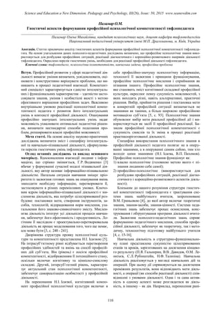 Паламар О.М.
Гностичні аспекти формування професійної психологічної компетентності тифлопедагога
_______________________________________
Паламар Олена Михайлівна, кандидат психологічних наук, доцент кафедри тифлопедагогіки
Національний педагогічний університет імені М.П. Драгоманова, м. Київ, Україна
Анотація. Статтю присвячено аналізу гностичних аспектів формування професійної психологічної компетентності тифлопеда-
гога. На основі узагальнення даних психолого-педагогічних досліджень визначено, що професійне психологічне знання вико-
ристовується для розбудови професійних ситуацій, реалізації діагностичного і корекційно-розвиткового напрямів діяльності
тифлопедагога. Окреслено перелік гностичних умінь, необхідних для реалізації професійної діяльності тифлопедагога.
Ключові слова: тифлопедагог, психологічна компетентність, навчальна задача, професійна проблема
Вступ. Професійний розвиток у сфері педагогічної дія-
льності вимагає уміння визначати, усвідомлювати, оці-
нювати і конструктивно вирішувати проблеми, що ви-
никають в процесі педагогічної взаємодії. Компетент-
ний спеціаліст характеризується єдністю інтелектуаль-
них і функціональних характеристик – здатністю засто-
совувати знання, уміння і особистісні якості з метою
ефективного вирішення професійних задач. Важливою
внутрішньою умовою реалізації психологічної компе-
тентності педагога є розвиток його інтелектуальних
умінь в контексті професійної діяльності. Опанування
професійно значущих інтелектуальних умінь надає
можливість ухвалювати оптимальні педагогічні рішен-
ня, визначати нестандартні способи подолання про-
блем, розширювати власні професійні можливості.
Мета статті. На основі аналізу науково-практичних
досліджень визначити зміст і специфіку інтелектуаль-
ної та навчально-пізнавальної діяльності, сформулюва-
ти перелік гностичних умінь тифлопедагога.
Огляд останніх досліджень та виклад основного
матеріалу. Вдосконалення взаємодії людини з інфор-
мацією, що стрімко змінюється, Г.Р. Водяненко [3]
вбачає у формуванні сучасної моделі пізнавальної дія-
льності, яку автор називає інформаційно-пізнавальною
діяльністю. Нагальна ситуація навчання зміщує пріо-
ритети із засвоєння готових знань на опанування вмінь
знаходити необхідну інформацію, перетворювати її,
застосовувати в різних перемінливих умовах. Ключо-
вим ядром інформаційно-пізнавальної діяльності є ми-
сленнєва діяльність, яка потребує цілеспрямованої роз-
будови: постановки мети, створення інструментів, за-
собів, технологій, відпрацювання норм мислення, уза-
гальнення його знаково-символічного змісту. Мислен-
нєва діяльність інтегрує усі діяльнісні процеси навчан-
ня, забезпечує його ефективність і продуктивність. Ло-
гічним її наслідком є проектувально-перетворювальна
діяльність як процес моделювання того, чого ще немає,
але може бути [3, с. 240 - 241].
Дворівнева структура прояву психологічної куль-
тури та компетентності представлена Н.І. Ісаєвою [5].
На інтрасуб’єктному рівні відбувається перетворення
професійних здібностей та вмінь на спосіб професій-
них дій суб’єкта. Він (рівень) є носієм професійної
компетентності, відображенням її потенційного стану,
оскільки включає когнітивну та ціннісно-смислову
складові. Другий, інтерсуб’єктний рівень, характери-
зує актуальний стан психологічної компетентності,
забезпечує самореалізацію особистості у професійній
діяльності.
На переконання Н.І. Ісаєвої, когнітивний компо-
нент професійної психологічної культури включає в
себе професійно-значущу психологічну інформацію,
технології її засвоєння і принципи функціонування,
професійне психологічне мислення і сприймання як
пізнання іншого. Професійне психологічне знання,
яке становить зміст когнітивної складової професійної
культури, окреслює певну сукупність можливостей, з
яких виходять різні, навіть альтернативні, практичні
рішення. Вибір, прийняття рішення і постановка мети
в конкретній професійній ситуації визначається не
знаннями як такими, а більш широкою професійною
мотивацією суб’єкта [5, с. 93]. Психологічне знання
обумовлює вибір мети реальної професійної дії і ви-
користовується як засіб її професійної реалізації. Ба-
зисом професійної психологічної компетентності є
сукупність смислів та їх зміна в процесі реалізації
практикоорієнтованої діяльності.
Специфіка використання психологічного знання в
професійній діяльності педагога полягає не в оперу-
ванні знаннями, а в оперуванні самим собою, тим хто
володіє цими знаннями (Н.І. Ісаєва, В.П. Пахомов).
Професійне психологічне знання функціонує як:
1) власно психологічне (головною метою якого є пі-
знання людиною себе самої);
2) професійно-психологічне (використовується для
розбудови професійних ситуацій, реалізації діагно-
стичного і корекційно-розвиткового аспектів діяль-
ності).
Близьким до нашого розуміння структури гностич-
ної компетентності тифлопедагога є трактування сис-
теми знань майбутнього вчителя, запропоноване
В.М. Гриньовою [4], до якої автор включає теоретичні
знання, знання-засоби, знання-цінності. Система педа-
гогічних знань забезпечує процес осмислення, конс-
труювання і обґрунтування програми діяльності вчите-
ля. Засвоєння психолого-педагогічних знань сприяє
формуванню педагогічного мислення, способів профе-
сійної діяльності, забезпечує як теоретичну, так і мето-
дичну, технологічну підготовку майбутнього учителя
[4, с. 15-16].
Навчальна діяльність в структурно-функціонально-
му плані представлена сукупністю цілеспрямованих
етапів та кроків, зорієнтованих на досягнення кінцево-
го результату (П.Я. Гальперин, В.В. Давидов, О.М. Ле-
онтьєв, С.Л. Рубінштейн, Н.Ф. Тализіна). Навчальна
діяльність реалізовується у вигляді навчальних дій та
операцій. При цьому дії спрямовуються на досягнення
проміжних результатів, вони відповідають мети діяль-
ності, а операції (як способи реалізації діяльності) спів-
віднесені з умовами діяльності. Одна і та сама актив-
ність в одному аспекті може розглядатися як діяль-
ність, в іншому – як дія. Наприклад, перенесення рані-
110
Science and Education a New Dimension. Pedagogy and Psychology, III(26), Issue: 50, 2015 www.seanewdim.com
 