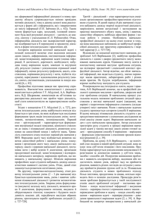 ше сформованої інформаційної діяльності в певну пре-
дметну область супроводжується зміною провідних
мотивів діяльності, тому в даному аспекті вона реалізо-
вується у формі дій з інформацією, які є інваріантними
до змісту інформації (Т.П. Зайченко [6, с. 82]). Таким
чином формується ядро, загальний, головний компо-
нент будь-якої розумової діяльності – здатність до ана-
лізу, синтезу і узагальнення (С.Л. Рубінштейн). Отже,
інформаційна діяльність має надпредметний характер,
що відображається в її перенесенні в предметну діяль-
ність в формі інтелектуальних і практичних дій.
Алгоритм вирішення поточної навчальної задачі з
позицій психології включає етап виділення вихідних
даних (аналіз, диференціація, систематизація інформа-
ції, запам’ятовування), вирішення задачі (оцінка інфо-
рмації, її достатності, доречності, необхідності; побу-
дова плану вирішення задачі, зовнішні та внутрішні
дії), результат (оцінка і усвідомлення отриманої нової
інформації), оцінка результату (рефлексія, аналіз, спів-
ставлення, порівняння результату і мети, підбиття під-
сумків), коригування і вдосконалення результату (ана-
ліз, синтез, систематизація, узагальнення та пошук ана-
логій) [6, с. 83].
Професійна підготовка завжди має практичну спря-
мованість. Взаємозв’язок компетентності і діяльності
висвітлюється в роботах Г.Т. Абдуліної, А.А. Вербиць-
кого, В.Д. Шадрикова: компетенція як об’єктивна ха-
рактеристика реальності має пройти через діяльність,
щоб стати компетентністю як характеристикою особи-
стості.
Згідно з концепцією Г.Т. Абдуліної [1, с. 727], роз-
виток інтелектуальних умінь майбутнього вчителя від-
бувається в три етапи, на яких відбувається послідовне
формування трьох видів інтелектуальних умінь: когні-
тивних, метакогнітивних, інтенціональних. Перший
етап – орієнтувальний – характеризується формуван-
ням внутрішньої моделі поведінки, ціннісного ставлен-
ня до знань і пізнавальної діяльності, розвитком уста-
новки на самостійний пошук і набуття знань. Трива-
лість означеного етапу охоплює перший рік навчання у
ВНЗ. Впродовж цього часу відбувається розвиток на-
вичок самостійної роботи і навчальних умінь: плану-
вання і організація свого часу; аналіз навчального ма-
теріалу; аналіз і корекція навчальної діяльності; поста-
новка мети і вибір шляхів її досягнення; організація
продуктивної взаємодії; запам’ятовування і відтворен-
ня навчального матеріалу; вирішення проблем, що ви-
никають у навчальному процесі. Шляхом вирішення
професійних задач студенти набувають досвіду самоді-
агностики наявності системи умінь. Отже, даний етап
знаменується розвитком когнітивних умінь.
На другому, теоретико-методологічному, етапі роз-
витку інтелектуальних умінь (2 – 3 рік навчання) від-
бувається вдосконалення знань, умінь і навичок здійс-
нення пізнавальної діяльності і розвиток метакогнітив-
них інтелектуальних умінь. Зокрема умінь формулюва-
ти (висувати) загальну мету діяльності, визначати кро-
ки її досягнення; формулювати питання; висувати й
обґрунтовувати гіпотези; планувати і будувати послі-
довність власних дій; передбачати наслідки обраних
рішень; прогнозувати перебіг проблемних ситуацій [1,
с. 727-728].
Третій – діяльнісний – етап характеризується спеці-
ально організованою професійно-практичною підгото-
вкою студентів. В даний період (4 рік навчання) студе-
нти набувають досвіду творчої педагогічної діяльності;
закріплюють вміння актуалізації і застосування на
практиці накопиченого обсягу знань, умінь і навичок;
самостійно обирають найбільш ефективні форми і ме-
тоди роботи з учнями. Особливість навчально-
професійної діяльності на цьому етапі полягає в тому,
що вона максимально наближена до майбутньої профе-
сійної діяльності, має практичну спрямованість і твор-
чий характер [1, с. 727-728].
Відповідно до концепції контекстного навчання, ро-
зробленої А.О. Вербицьким [2], майбутня професійна
діяльність є одним з джерел предметного змісту засво-
юваних навчальних курсів. Одиницею змісту освіти в
контекстному навчанні виступає проблемна ситуація,
що відтворює предметний і соціальний контекст про-
фесійної діяльності. Автор відмічає, що обсяг навчаль-
ної інформації, яка надається студенту, значно переви-
щує масив практичних, лабораторних робіт і різних
видів практик. Не будучи затребуваною, інформація
втрачає особистісну значущість для студента.
Розмірковуючи над інтеграцією освіти, науки і прак-
тики, А.О. Вербицький зазначає, що в професійній дія-
льності одиницею мислення є проблема, джерелом якої
стає проблемна ситуація. В навчальному процесі уза-
гальнена модель множини проблемних ситуацій пред-
ставлена у вигляді навчальної задачі (завдання), яка
нарівні з теоретичною інформацією становить (складає
утворює) зміст навчання. Разом з навчальною задачею
студенту пропонується алгоритм (спосіб) її вирішення.
В цьому випадку пізнавальна діяльність студента є ре-
продуктивно-виконавчою з елементами дослідження на
етапі аналізу умови задачі. Вирішення навчальних за-
дач є суто навчальною процедурою. Автор узагальнює
траєкторію руху студента в процесі вирішення навча-
льної задачі у такому вигляді: аналіз умови готової за-
дачі – пригадування способу її вирішення – вирішення
– формальне співставлення з еталонним зразком відпо-
віді (рішення) [2, c. 39].
Проблема, на думку А.О. Вербицького, – це психіч-
ний стан людини в певній проблемній ситуації, вона не
існує поза суб’єктом пізнання і його мисленням. Про-
блема характеризується усвідомленням неможливості її
розв’язання за допомогою наявних у суб’єкта знань,
засобів і способів дій. Підґрунтям виникнення пробле-
ми є наявність альтернатив вибору, надлишок або не-
достатність певних умов, дефіцит часу на прийняття
рішення, наявність різних поглядів на ситуацію у випа-
дку прийняття рішення групою осіб та ін. Пізнавальна
діяльність студента в межах проблемного підходу
більш змістовна, продуктивна та цікава, оскільки пере-
водить його в позицію дослідника. Процедура розв’я-
зання проблеми формалізується у такій послідовності
етапів: аналіз проблемної ситуації – постановка про-
блеми – пошук недостатньої інформації і висунення
гіпотез – перевірка гіпотез і отримання нового знання –
переведення проблеми в задачу – пошук способу вирі-
шення – вирішення задачі – перевірка рішення – дове-
дення правильності вирішення задачі [2, c. 39]. А. Вер-
бицький не заперечує використання у навчальній дія-
111
Science and Education a New Dimension. Pedagogy and Psychology, III(26), Issue: 50, 2015 www.seanewdim.com
 