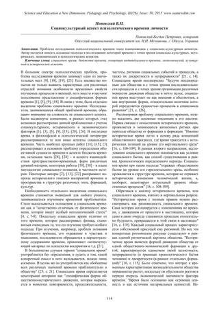 Поповский Б.П.
Социокультурный аспект психологического времени личности
______________________________________
Поповский Богдан Петрович, аспирант
Одесский национальный университет им. И.И. Мечникова, г. Одесса, Украина
Аннотация. Проблема исследования психологического времени тесно взаимосвязана с социально-культурным аспектом.
Автор пытается описать основные подходы в исследовании категорий времени с точки зрения социально-культурных, исто-
рических, экономических и психологических аспектов.
Ключевые слова: социальное время; бюджеты времени; концепция индивидуального времени; экономический, культур-
ный и исторический аспекты
В большом спектре психологических проблем, про-
блема исследования времени занимает одно из значи-
тельных мест [9], [18], [19], [23]. Есть множество по-
пыток не только выявить характерные для различных
отраслей познания особенности временных свойств
изучаемых процессов и явлений, но и внести в научное
пользование представление о специфических формах
времени [1], [5], [9], [18]. В связи с этим, была отдельно
выделена проблема социального времени. Исследова-
тели, занимающиеся общей проблемой времени, обра-
щают внимание на сложность ее социального аспекта.
Были выдвинуты концепции, в рамках которых стал
возможен рассмотрение данной проблематики с учетом
социокультурного, исторического и экономического
факторов [1], [3], [5], [9], [15], [20], [26]. В последнее
время, в философской и психологической литературе
рассматриваются те или иные аспекты социального
времени. Часть наиболее крупных работ [16], [15], [3]
рассматривает в основном проблему определения объ-
ективной сущности времени в аспекте бюджета време-
ни, остальная часть [28], [24] – в аспекте взаимодей-
ствия пространственно-временных форм различных
уровней материи, некоторые работы [10], [30] – в плане
методологии социального познания, в частности исто-
рии. Некоторые авторы [2], [13], [22] раскрывают во-
просы исторического генезиса восприятий времени и
пространства в структуре различных эпох, формаций,
культур.
Необходимость отдельного выделения социального
времени становится очевидной для любого ученого,
занимающегося изучением временной проблематики.
Стало высказываться положения о социальном време-
ни как о "качественно отличным от физического вре-
мени, которое имеет особый онтологический статус"
[4, с. 7-8]. Поскольку социальное время отлично от
того времени, которое рассматривает физика, стано-
виться очевидным то, что его изучение требует особого
подхода. При изучении, например, проблем познания
физического времени, его отражение в чувствах и
мышлении, исследователи обращаются к перцептуаль-
ному содержанию времени, привлекают соответству-
ющий материал по психологии восприятия и т.д. [21].
В большинстве случаев термин "социальное время"
употребляется без определения, и судить о том, какой
конкретный смысл в него вкладывается, можно лишь
косвенно. В целом же он употребляется как обобщение
всех различных значений времени приблизительно к
обществу" [25, с. 21]. Социальное время определяется
некоторыми авторами как "специфическая форма об-
щественно-исторического движения, которая выража-
ется в моментах повторяемости, продолжительности,
частоты, ритмики социальных событий и процессов, а
также их дискретности и непрерывности" [21, с. 14].
Социальное время неоднородно. "Будучи неоднород-
ным для общества и с точки зрения последовательно-
сти процессов и с точки зрения организации различных
моментов движения общества в нечто целое, социаль-
ное время выступает не как внешняя и абсолютная, а
как внутренняя форма, относительная величина кото-
рой определяется сущностью процессов в социальном
развитии" [21, с. 126].
Рассматривая проблему социального времени, мож-
но выделить две основные тенденции в его анализе.
Первая связана с осмыслением исторического времени,
проявляется в меняющихся жизненных ритмах при
переходе общества от формации к формации. "Именно
историческое время легло в основу ряда концепций
общественного прогресса, где время трактуется с исто-
рических позиций на уровне его вертикального среза"
[16, с. 108-109]. В рамках второго направления, иссле-
дования социального времени понимается как условие
социального бытия, как способ существования в рам-
ках хронологически определенного периода. Социаль-
ное время при таком подходе "отражает общественное
бытие на уровне его горизонтального среза, особенно
проявляется в структуре времени, которая не отражает
исторические изменения человеческой жизни, а,
наоборот, акцентирует актуальный уровень обще-
ственных процессов" [16, с. 108-109].
Обратимся к анализу исторического времени, или
социального времени, взятого в вертикальном разрезе.
"Историческое время с полным правом можно рас-
сматривать как разновидность социального времени.
Сама история ассоциируется с изменениями во време-
ни, с движением от прошлого к настоящему, которое
само в свою очередь становится прошлым относитель-
но будущего, превращается в этой связи в настоящее"
[16, с. 110]. Каждый социальный процесс характеризу-
ется собственной присущей ему ритмикой. Но все эти
конкретные ритмические рисунки существуют в рам-
ках единой ритмической картины общества. "Истори-
ческое время является формой движения общества от
одной общественно-экономической формации к дру-
гой, характеризуется единством своей целостности,
непрерывности (в границах хронологического бытия
человека) и дискретности (в рамках отдельных форма-
ций)" [16, с. 115]. Было отмечено, что интерес к вре-
менным характеристикам жизнедеятельности общества
перманентно растет, поскольку он обусловлен ростом в
первую очередь экономической значимости фактора
времени. "Время было осознанно как огромная цен-
ность и как источник материальных ценностей. Не-
114
Science and Education a New Dimension. Pedagogy and Psychology, III(26), Issue: 50, 2015 www.seanewdim.com
 