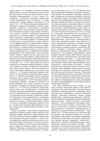 трудно увидеть, что понимание значимости времени
пришло вместе с ростом самосознания личности, кото-
рая начала видеть в себе не родовое существо, а непо-
вторимую индивидуальность, то есть личность, по-
ставленную в конкретную временную перспективу,
которая разворачивает свои способности в течение
ограниченного отрезка времени, отпущенного в этой
жизни" [13, с. 137]. При рассмотрении концепций ис-
торического времени немаловажное значение имеют
трактовка исторически неоднозначного восприятия
времени в разные эпохи разными социальными груп-
пами. Историческое время не представляет из себя че-
го-то единого, поскольку локализация человеческой
практики по ее отдельных сферам, их содержательный
анализ, приводят к утверждению о наличии в каждой
из них своего собственного времени. "Социальное вре-
мя различно не только для разных культур и обществ,
но оно дифференцируется и в рамках каждой социаль-
но-культурной системы в зависимости от ее внутрен-
ней структуры. Социальное время неодинаково проте-
кает в сознании отдельных классов и групп: они по-
своему воспринимают его и переживают, ритм функ-
ционирования этих общественных групп различен.
Иными словами, в обществе всегда существует не ка-
кое-то единое монолитное время, а целый спектр соци-
альных ритмов, обусловленных закономерностями раз-
личных процессов и природой отдельных человеческих
коллективов" [11, с. 112]. Мера продолжительности
процессов в историческом времени меняется с разви-
тием общества и является величиной относительной.
Здесь имеют смысла сами по себе такие единицы от-
счета исторического времени как год, столетие, тыся-
челетие и т. д. "Единицы исторического времени соот-
носятся не абсолютными хронологическими масшта-
бами, а с большими изменениями внутри социальных
процессов, здесь в качестве единиц отсчета фигуриру-
ют понятия "формация", "эпоха". Продолжительность
исторического времени оказывается различной для
разных формаций, эпох, систем, поскольку по хроно-
логически то же время они проходят разные пути раз-
вития" [21, с. 14]. Реальное историческое время обре-
менено всеми теми случайностями и отклонениями,
которыми сопровождается развитие исторических про-
цессов. В переломные эпохи, в революционные перио-
ды усиливается как бы аритмия исторического време-
ни. В нем растет момент прерывности, но, естественно,
эта прерывность в реальном историческом времени
никогда не доходит до абсолютной границы, потому
что одно из назначений исторического времени состо-
ит в осуществлении функции преемственности в исто-
рии и связи между историческими событиями и про-
цессами [30].
Вторую тенденцию в рассмотрении проблематики
социального времени можно условно определить как
трактовка времени общества в горизонтальном срезе.
"В психологическом анализе приобретает важное зна-
чение выделения актуального времени – "такого отрез-
ка исторического времени социального субъекта, кото-
рый можно назвать настоящим в отличие от прошлого
и будущего времени (хотя актуальное время включает,
строго говоря, как недавнее прошлое, так и близкое
будущее). Например, для современного общества акту-
альным можно считать 10-летний отрезок, для челове-
ка это может быть год и т.д. " [4. с. 57]. Именно благо-
даря рассмотрению проблемы социального времени с
точки зрения этой концепции, очевидным становится
факт неоднородности социального времени. Существу-
ет концепция, которая в некоторой степени объясняет
причины этой неоднородности. Она получила название
причинно-целевой. Ключевое положение этой концеп-
ции можно определить следующим образом: психоло-
гическое время формируется на основании пережива-
ния личностью детерминационных связей между ос-
новными событиями ее жизни. Специфика детермина-
ции человеческой жизни заключается в том, что, наря-
ду с причинной обусловленностью последующих со-
бытий предварительным (детерминация прошлым),
имеет место и детерминация будущим, т.е. целями и
предполагаемыми результатами жизнедеятельности.
Такого рода причинные целевые связи являются, со-
гласно предлагаемой концепции, единицами анализа
психологического времени личности. В рамках при-
чинно-целевой концепции проблема взаимосвязи про-
шлого, настоящего и будущего находит следующее
решение: психологическое прошлое определяется со-
вокупностью так называемых реализованных связей,
которые соединяют между собой события хронологи-
ческого прошлого. Психологическое настоящее вклю-
чает в себя актуальные связи, т.е. те связи, реализация
которых уже началась, но еще не завершилась, и кото-
рые соединяют между собой события хронологическо-
го прошлого, с одной стороны, и будущего – с другой.
Психологическое будущее личности составляет потен-
циальные связи, реализация которых еще не началась,
поскольку они соединяют между собой предполагае-
мые события хронологического будущего. Продолжи-
тельности промежутков между значимыми для лично-
сти событиями измеряются количеством межсобытий-
ных связей. В причинно-целевой концепции социаль-
ного времени оно формируется на основе переживания
личностью детерминационных связей между основны-
ми событиями жизни [9].
Всю свою сознательную жизнь человек, так или
иначе, чувствует присутствие времени. Если историче-
ское время для человека выступает в большей мере как
абстракция, то время актуальное он переживает. Чело-
вечеством были обнаружены множество феноменов
времени. Существуют концепции, которые активно
разрабатывают индивидуально-временную проблема-
тику. В концепциях, развивающих данное направление,
вводится понятие "личностное время", под которым
понимается "психо-темпоральная организация взрос-
лой личностью своего сознания и самосознания, пове-
дения и деятельности в процессе осуществления его
индивидуальной и групповой жизнедеятельности и
общения, как сложное целостное образование – образ
жизни" [19, с. 12]. Предполагается, что личностное вре-
мя выступает как последовательный синтез психиче-
ских времен: субъективного или времени переживания
происходит на подсознательном уровне; перцептуаль-
ного времени, времени созерцаний и впечатлений –
происходит на частично осознаваемом уровне; функ-
ционального времени или времени действия – часто
происходит на подсознательном уровне; рефлексивно-
го времени или времени размышлений и креативного
времени – происходит на бессознательном уровне [20].
115
Science and Education a New Dimension. Pedagogy and Psychology, III(26), Issue: 50, 2015 www.seanewdim.com
 