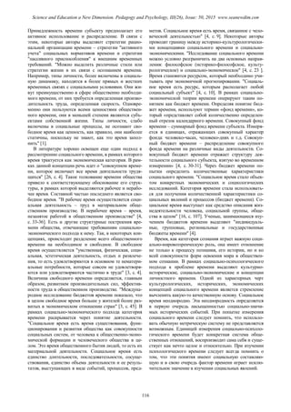 Принадлежность времени субъекту предполагает его
активное использование и распределение. В связи с
этим, некоторые авторы выделяют стратегии рацио-
нальной организации времени – стратегии "активного
учета" социальных нормативов времени и стратегии
"пассивного приспособления" к внешним временных
требований. "Можно выделить различные стили или
стратегии жизни в их связи с осознанием времени.
Например, типы личности, более включены в социаль-
ную динамику, находятся в более прямых и жестких
временных связях с социальными условиями. Они жи-
вут преимущественно в сфере общественно необходи-
мого времени, от них требуется определенная произво-
дительность труда, определенная скорость. Одновре-
менно они пользуются всеми ценностями обществен-
ного времени, они в меньшей степени являются субъ-
ектами собственной жизни. Типы личности, слабо
включены в социальные процессы, не осознают сво-
бодное время как ценность, как правило, они наиболее
статичны, поскольку не знают, как это время запол-
нить" [1].
В литературе хорошо освещен еще один подход к
рассмотрению социального времени, в рамках которого
время трактуется как экономическая категория. В рам-
ках данной концепции речь идет о "совокупном време-
ни, которое включает все время деятельности трудя-
щихся" [26, с. 4]. Такое толкование времени общества
привело к соответствующему обоснование его струк-
туры, в рамках которой выделяются рабочее и нерабо-
чее время. Составной частью последнего является сво-
бодное время. "В рабочее время осуществляется соци-
альная деятельность – труд в материальном обще-
ственном производстве. В нерабочее время – время,
незанятое работой в общественном производстве" [4,
с. 33-36]. Есть и другие структурные построения вре-
мени общества, отвечающие требованиям социально-
экономического подхода к нему. Так, в некоторых кон-
цепциях, происходит разделение всего общественного
времени на необходимое и свободное. В свободное
время осуществляется "умственная, физическая, соци-
альная, эстетическая деятельность, отдых и развлече-
ния, то есть удовлетворяются в основном те нематери-
альные потребности, которые совсем не удовлетворя-
ются или удовлетворяются частично в труде" [3, с. 4].
Величина свободного времени определяется, главным
образом, развитием производительных сил, эффектив-
ности труда в общественном производстве. "Междуна-
родное исследование бюджетов времени показало, что
в целом свободное время больше у жителей более раз-
витых в экономическом отношении стран" [3, с. 45]. В
рамках социально-экономического подхода категория
времени раскрывается через понятие деятельности.
"Социальное время есть время существования, функ-
ционирования и развития общества как совокупности
социальных систем, от человека к общественно-эконо-
мической формации и человеческого общества в це-
лом. Это время общественного бытия людей, то есть их
материальной деятельности. Социальное время есть
единство длительности, последовательности, сосуще-
ствования, единство объема деятельности и ее резуль-
татов, выступающих в виде событий, процессов, пред-
метов. Социальное время есть время, связанное с чело-
веческой деятельностью" [4, с. 9]. Некоторые авторы
проводят границу между историко-культурологически-
ми концепциями социального времени и социально-
экономическими. "Исследование социального времени
можно условно разграничить на два основных направ-
ления: философское (историко-философское, культу-
рологическое) и социально-экономическое" [4, с. 23 ].
Время становится ресурсом, который необходимо учи-
тывать при экономичной прогнозировании. "Социаль-
ное время есть ресурс, которым располагает любой
социальный субъект" [4, с. 10]. В рамках социально-
экономической теории времени оперируют таким по-
нятием как бюджет времени. Определяя понятие бюд-
жет времени, используют термин «фонд времени», ко-
торый «представляет собой количественно определен-
ный отрезок календарного времени. Совокупный фонд
времени – суммарный фонд времени субъекта. Измеря-
ется в единицах, отражающих совокупный характер
фонда: человеко-часах, человеко-днях и т.д. Совокуп-
ный бюджет времени – распределение совокупного
фонда времени на различные виды деятельности. Со-
вокупный бюджет времени отражает структуру дея-
тельности социального субъекта, взятую во временном
измерении» [4, с. 30-31]. Через бюджет времени по-
пытки определить количественные характеристики
социального времени. "Социальное время стало объек-
том конкретных экономических и социологических
исследований. Категория времени стала использовать-
ся для получения количественной характеристики со-
циальных явлений и процессов (бюджет времени). Со-
циальное время выступает как средство описания жиз-
недеятельности человека, социальной группы, обще-
ства в целом" [16, с. 107]. Ученые, занимающиеся изу-
чением бюджетов времени выделяют "индивидуаль-
ные, групповые, региональные и государственные
бюджеты времени" [4].
Время, как категория сознания играет важную соци-
ально-мировоззренческую роль, она имеет отношение
не только к процессу познания, его истории, но и ко
всей совокупности форм освоения мира в обществен-
ном сознании. В рамках социально-психологического
подхода к проблеме времени выделяют культурно-
исторические, социально-экономические и концепции
личностного времени. Одной из характерных черт
культурологических, исторических, экономических
концепций социального времени является стремление
вычленить какую-то качественную основу. Социальное
время неоднородно. Эта неоднородность определяется
в первую очередь насыщенностью социально-значи-
мых исторических событий. При попытке измерения
социального времени следует помнить, что использо-
вать обычную метрическую систему не представляется
возможным. Единицей измерения социально-психоло-
гического времени будет конкретная система обще-
ственных отношений, воспроизводит сама себя и суще-
ствует как нечто целое и относительно. При изучении
психологического времени следует всегда помнить о
том, что эти понятия имеют социальную составляю-
щую и в свою очередь фактор времени играет исклю-
чительное значение в изучении социальных явлений.
116
Science and Education a New Dimension. Pedagogy and Psychology, III(26), Issue: 50, 2015 www.seanewdim.com
 