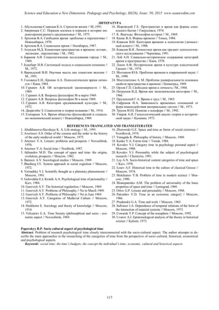 ЛИТЕРАТУРА
1. Абульханова-Славская К.А. Стратегия жизни // М.,1991.
2. Аверинцев С.С. Порядок космоса и порядок в истории ми-
ровоззрения раннего средневековья // М., 1975.
3. Артемов В.А. Свободное время: проблемы и перспективы //
Новосибирск, 1970.
4. Артемов В.А. Социальное время // Носибирск, 1987.
5. Ахундов М.Д. Концепции пространства и времени: истоки ,
эволюция , перспективы // М., 1982.
6. Баранов А.В. Социологические исследования города // М.,
1969.
7. Блауберг И.В. Системный подход в социальном познании //
М., 1972.
8. Вернадский В.И. Научная мысль как планетное явление //
М., 1991.
9. Головаха Е.И., Кроник А.А. Психологическое время лично-
сти // Киев, 1984.
10. Гуревич А.Я. Об исторической закономерности // М.,
1969.
11. Гуревич А.Я. Вопросы философии № в марте 1969.
12. Гуревич А.Я. Вопросы философии № в июне 1969.
13. Гуревич А.Я. Категории средневековой культуры // М.,
1972.
14. Дюркгейм Э. Социология и теория познания // М., 1914.
15. Елизарьев Э.А. Время общества (философский и социаль-
но-экономический аспект) // Новосибирск, 1969.
16. Зборовский Г.Е. Пространство и время как формы соци-
ального бытия // Свердловск, 1974.
17. К. Янагиды. Философия истории // М., 1969.
18. Канке В.А. Формы времени // Томск, 1984.
19. Ковалев В.И. Категория времени в психологии (личност-
ный аспект) // М., 1988.
20. Ковалев В.И. Личностное время как предмет психологиче-
ского исследования // Черновцы, 1991.
21. Лой А.Н. Социально-историческое содержание категорий
время и пространство // Киев, 1978.
22. Лосев А.Ф. Историческое время в культуре классической
Греции // М., 1974.
23. Молчанов Ю.Б. Проблема времени в современной науке //
М., 1990.
24. Мостепатенко А. М. Проблема универсальности основных
свойств пространства и времени //Ленинград, 1969.
25. Орлов Г.П. Свободное время и личность //М., 1968.
26. Патрушев В.Д. Время как экономическая категория // М.,
1966.
27. Пруденский Г.А. Время и труд // М., 1965.
28. Сафронов И.А. Зависимость временных отношений от
форм взаимодействия материальных систем // М., 1973.
29. Трусов Ю.П. Понятие о ноосфере // М., 1992.
30. Уваров А.И. Гносеологический анализ теории в историче-
ской науке // Калинин, 1973.
REFERENCES TRANSLATED AND TRANSLITERATED
1. Abulkhanova-Slavskaya K. A. Life strategy // M., 1991.
2. Averincev S.S. Order of the cosmos and the order in the history
of the early medieval world // Moscow, 1975.
3. Artemov V.A. Leisure: problems and prospects // Novosibirsk,
1970.
4. Artemov V.A. Social time // Nosibirsk, 1987.
5. Akhundov M.D. The concept of space and time: the origins,
evolution, prospects // Moscow, 1982.
6. Baranov A.V. Sociological studies // Moscow, 1969.
7. Blauberg I.V. System approach in social cognition // Moscow,
1972.
8. Vernadsky V.I. Scientific thought as a planetary phenomenon //
Moscow, 1991.
9. Golovakha E.I, Kronik A.A. Psychological time of personality //
Kiev, 1984.
10. Gurevich A.Y. The historical regularities // Moscow, 1969.
11. Gurevich A.Y. Problems of Philosophy // No in March 1969.
12. Gurevich A.Y. Problems of Philosophy // No in June 1969.
13. Gurevich A.Y. Categories of Medieval Culture // Moscow,
1972.
14. Durkheim E. Sociology and theory of knowledge // Moscow,
1914.
15. Yelizariev E.A. Time Society (philosophical and socio - eco-
nomic aspect // Novosibirsk, 1969.
16. Zborowski G.E. Space and time as forms of social existence //
Sverdlovsk, 1974.
17. Yanagida K. Philosophy of history // Moscow, 1969.
18. Kanke V.A. Forms time // Tomsk, 1984.
19. Kovalev V.I. Category time in psychology personal aspect //
Moscow, 1988.
20. Kovalev V.I. Personality while the subject of psychological
research // Chernivtsi, 1991.
21. Loy A.N. Socio-historical content categories of time and space
// Kiev, 1978.
22. Losev A.F. Historical time in the culture of classical Greece //
Moscow, 1974.
23. Molchanov Y.B. Problem of time in modern science // Mos-
cow, 1990.
24. Mostepatenko A.M. The problem of universality of the basic
properties of space and time // Leningrad, 1969.
25. Orlov G.P. Leisure and personality // Moscow, 1968.
26. Patrushev V.D. Time as an economic categor] // Moscow,
1966.
27. Prudenskii G.A. Time and work // Moscow, 1965.
28. Safronov I.A. Dependence of temporal relations of the form of
the interaction of material systems // Moscow, 1973.
29. Cowards Y.P. Concept of the noosphere // Moscow, 1992.
30. Uvarov A.I. Epistemological analysis of the theory in historical
science // Kalinin, 1973.
Popovskyy B.P. Socio cultural aspect of psychological time
Abstract. Problem of research psychological time closely interconnected with the socio-cultural aspect. The author attempts to de-
scribe the main approaches in the researching of the categories of time from the perspective of socio-cultural, historical, economical
and psychological aspects.
Keywords: social time; the time’s budgets; the concept the individual’s time; economic, cultural and historical aspects
117
Science and Education a New Dimension. Pedagogy and Psychology, III(26), Issue: 50, 2015 www.seanewdim.com
 