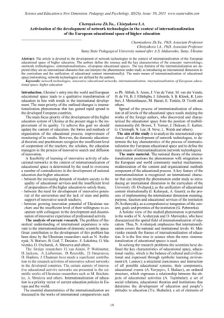 Chernyakova Zh.Yu., Chistyakova I.A.
Activization of the development of network technologies in the context of internationalization
of the European educational space of higher education
________________________________
Chernyakova Zh.Yu., PhD, Associate Professor
Chistyakova I.A., PhD, Associate Professor
Sumy State Pedagogical University named after A.S. Makarenko, Sumy, Ukraine
Abstract. The article is devoted to the development of network technologies in the context of internationalization of the European
educational space of higher education. The authors define the essence and the key characteristics of the concepts «networking»,
«network technologies», «internationalization», «European educational space». The key features of the internationalization are de-
picted (they are an international character that can interpret the phenomenon under study as introducing an international dimension in
the curriculum and the unification of educational content internationally). The main means of internationalization of educational
space (networking, network technologies) are defined by the authors.
Keywords: network technologies, innovative educational networks, internationalization, internationalization of European educa-
tional space, higher education
Introduction. Ukraine’s entry into the world and European
educational space leads to a qualitative transformation of
education in line with trends in the international develop-
ment. The main priority of the outlined changes is interna-
tionalization phenomenon that has gained rapid spread in
the developed European countries.
The main focus priority of the development of the higher
education system of Ukraine at the present stage is the im-
provement of its quality. To achieve this goal we should
update the content of education, the forms and methods of
organization of the educational process, improvement of
monitoring of its results. However, the domestic education-
al theorists and practitioners recognize the insufficient level
of cooperation of the teachers, the scholars, the education
managers in the process of innovative search and diffusion
of innovation.
A feasibility of learning of innovative activity of edu-
cational networks in the context of internationalization of
educational space is determined by the need to overcome
a number of contradictions in the development of national
education due higher education:
– between the increasing demands of modern society to the
quality of educational services and the insufficient level
of preparedness of the higher education to satisfy them;
– between the need for development of innovative poten-
tial of the universities and the lack of state and public
support of innovative search teachers;
– between growing innovation potential of Ukrainian tea-
chers and the insufficient level of their willingness to co-
operate with colleagues in the development and dissemi-
nation of innovative experience of professional activity.
The analysis of current research. The problem of the-
oretical understanding of international experience is rele-
vant to the internationalization of domestic scientific space.
Great contribution to the development of this problem has
been done by the Ukrainian researchers such as N. Avshe-
nyuk, N. Borisov, B. God, T. Desiatov, E. Lokshina, O. Ma-
tvienko, O. Ovcharuk, A. Sbruyeva and others.
The foreign researchers H. van Alston, P. Wohlstetter,
D. Jackson, A. Lieberman, D. Reynolds, D. Hargreaves,
D. Hopkins, J. Chapman have made a significant contribu-
tion to the research activities of innovative school networks
in the developed countries. The certain aspects of innova-
tive educational activity networks are presented in the sci-
entific works of Ukrainian researchers such as M. Boichen-
ko, A. Sbruieva and others. Internationalization of educa-
tion is a priority vector of current education policies in Eu-
rope and the world.
The essential characteristics of the internationalization are
discussed in the works of international comparativists such
as Ph. Altbah, S. Arum, J. Van de Vater, M. van der Vende,
H. de Vit, B. J. Ellinhgbo, J. Edwards, S. B. Klesek, R. Lem-
bert, J. Mestenhauzer, M. Harari, E. Tonkin, D. Trosbi and
others.
Spread of the process of internationalization of educa-
tion at all levels of the educational space needs studying the
works of the foreign authors, who discovered and charac-
terized the educational space from the position of multidi-
mensionality (M. Brown, T. Varner, J. Dickson, E. Kattier,
G. Christoph, N. Lee, H. Neve, L. Walsh and others).
The aim of the study is to analyze the international expe-
rience of the development of network technologies, to de-
termine the key characteristics of the process of internatio-
nalization the European educational space and to define the
main means of internationalization (network technologies).
The main material. The national theory of the interna-
tionalization positions the phenomenon with integration in
the European and world community market mechanisms,
modernization of the content and organizational methods
component of the educational process. A key feature of the
internationalization is recognized: an international charac-
ter that can interpret the phenomenon under study as intro-
ducing an international dimension in the curriculum of the
University (O. Ovcharuk); as the unification of educational
content internationally (I. Kalenyuk, A. Gaunt); as the pro-
cess of implementing the international dimension meaning,
purpose, function and educational services of the institution
(N.Avshenyuk); as a comprehensive integration of the con-
tent, goals and priorities of the institution (G. Poberezka).
A holistic view of the studied phenomenon is presented
in the works of N. Avshenyuk and O. Matvienko, who have
characterized the spatial field of internationalization of edu-
cation. Thus, N. Avshenyuk emphasizes that internationali-
zation covers the national and institutional levels. O. Mat-
vienko extends the frames of internationalization of educa-
tion. It is the first time in science when the term «interna-
tionalization of educational space» is used.
In solving the research problems the scientists have de-
fined the key characteristics of educational space, educa-
tional reality, which is the balance of cultural and civiliza-
tional and expressed through symbolic learning environ-
ment (A. Leonov); a structural coexistence and interaction
of all possible educational systems, their components,
educational events (A. Veryayev, I. Shalaev), an ordered
structure, which expresses a relationship between the ob-
jects of educational activities (A. Tsymbalar); a set of
social relations, educational theories and institutions that
determine the development of education and people’s
attitudes to education (Yu. Shabalin), a set of elements of
19
Science and Education a New Dimension. Pedagogy and Psychology, III(26), Issue: 50, 2015 www.seanewdim.com
 