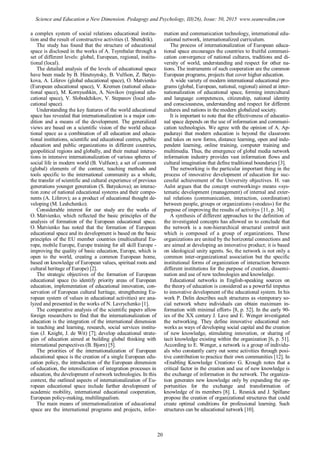 a complex system of social relations educational institu-
tion and the result of constructive activities (I. Shendrik).
The study has found that the structure of educational
space is disclosed in the works of A. Tsymbalar through a
set of different levels: global, European, regional, institu-
tional (local).
The detailed analysis of the levels of educational space
have been made by B. Hinetsynsky, B. Vulfson, Z. Batyu-
kova, A. Liferov (global educational space), O. Matvienko
(European educational space), V. Kremen (national educa-
tional space), M. Kornyushkin, A. Novikov (regional edu-
cational space), V. Slobodchikov, V. Stepanov (local edu-
cational space).
Understanding the key features of the world educational
space has revealed that internationalization is a major con-
dition and a means of the development. The generalized
views are based on a scientific vision of the world educa-
tional space as a combination of all education and educa-
tional institutions, scientific and educational centres, public
education and public organizations in different countries,
geopolitical regions and globally, and their mutual interac-
tions in intensive internationalization of various spheres of
social life in modern world (B. Vulfson); a set of common
(global) elements of the content, teaching methods and
tools specific to the international community as a whole,
the transfer of scientific and cultural experience of previous
generations younger generation (S. Batyukova); an interac-
tion zone of national educational systems and their compo-
nents (A. Liferov); as a product of educational thought de-
veloping (M. Leshchenko).
Considerable interest for our study are the works of
O. Matvienko, which reflected the basic principles of the
analysis of formation of the European educational space.
O. Matvienko has noted that the formation of European
educational space and its development is based on the basic
principles of the EU member countries (multicultural Eu-
rope, mobile Europe, Europe training for all skill Europe -
improving the quality of basic education, Europe, which is
open to the world, creating a common European home,
based on knowledge of European values, spiritual roots and
cultural heritage of Europe) [2].
The strategic objectives of the formation of European
educational space (to identify priority areas of European
education, implementation of educational innovation, con-
servation of European cultural heritage, strengthening Eu-
ropean system of values in educational activities) are ana-
lyzed and presented in the works of N. Lavrychenko [1].
The comparative analysis of the scientific papers allow
foreign researchers to find that the internationalization of
education is the integration of the international dimension
in teaching and learning, research, social services institu-
tion (J. Knight, J. de Wit) [7]; develop educational strate-
gies of education aimed at building global thinking with
international perspectives (B. Bjorn) [5].
The priorities of the internationalization of European
educational space is the creation of a single European edu-
cation policy, the introduction of the European dimension
of education, the intensification of integration processes in
education, the development of network technologies. In this
context, the outlined aspects of internationalization of Eu-
ropean educational space include further development of
academic mobility, international educational cooperation,
European policy-making, multilingualism.
The main means of internationalization of educational
space are the international programs and projects, infor-
mation and communication technology, international edu-
cational network, internationalized curriculum.
The process of internationalization of European educa-
tional space encourages the countries to fruitful communi-
cation convergence of national cultures, traditions and di-
versity of world, understanding and respect for other na-
tions. The instruments of such cooperation are the common
European programs, projects that cover higher education.
A wide variety of modern international educational pro-
grams (global, European, national, regional) aimed at inter-
nationalization of educational space, forming intercultural
and language competences, citizenship, national identity
and consciousness, understanding and respect for different
cultures and nations in the modern globalized society.
It is important to note that the effectiveness of educatio-
nal space depends on the use of information and communi-
cation technologies. We agree with the opinion of A. Ap-
padurayi that modern education is beyond the classroom
and takes on new forms, distance learning, open and inde-
pendent learning, online training, computer training and
multimedia. Thus, the emergence of global media network
information industry provides vast information flows and
cultural imagination that define traditional boundaries [3].
The networking is the particular important thing in the
process of innovative development of education for suc-
cessful achievement of the University objectives. H. van
Aalst argues that the concept «networking» means «sys-
tematic development (management) of internal and exter-
nal relations (communication, interaction, coordination)
between people, groups or organizations («nodes») for the
purpose of improving the results of activity» [11, p. 34].
A synthesis of different approaches to the definition of
the investigated concepts has allowed us to conclude that
the network is a non-hierarchical structural control unit
which is composed of a group of organizations. These
organizations are united by the horizontal connections and
are aimed at developing an innovative product; it is based
on ideological unity agents. So, the network is not only a
common inter-organizational association but the specific
institutional forms of organization of interaction between
different institutions for the purpose of creation, dissemi-
nation and use of new technologies and knowledge.
Educational networks in English-speaking sources on
the theory of education is considered as a powerful impetus
to innovative development of the educational system. In his
work P. Delin describes such structures as «temporary so-
cial network where individuals can obtain maximum in-
formation with minimal effort» [8, p. 52]. In the early 90-
ies of the XX century J. Lave and E. Wenger investigated
the networking. They define innovative educational net-
works as ways of developing social capital and the creation
of new knowledge, stimulating innovation, or sharing of
tacit knowledge existing within the organization [6, p. 51].
According to E. Wenger, a network is a group of individu-
als who constantly carry out some activities through posi-
tive contribution to practice their own communities [12]. In
«Enabling Knowledge Creation» G. Krough notes that a
critical factor in the creation and use of new knowledge is
the exchange of information in the network. The organiza-
tion generates new knowledge only by expanding the op-
portunities for the exchange and transformation of
knowledge of its members [8]. L. Resnick and J. Spillane
propose the creation of organizational structures that could
create optimal conditions for professional learning. Such
structures can be educational network [10].
20
Science and Education a New Dimension. Pedagogy and Psychology, III(26), Issue: 50, 2015 www.seanewdim.com
 