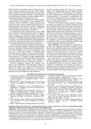 OECD experts have identified innovative educational net-
works as social structures that meet the society’s require-
ments on quality, focus and concentration on results. Inno-
vative educational networks contribute to the development
and dissemination of progressive practice; enhance the pro-
fessional development of the teachers [9, p. 54].
We interpret innovative educational networks as organ-
izational structures that represent a set of educational in-
stitutions, which are united by a common innovative idea
and activity that is aimed at improving the efficiency of
educational process and quality of outcome, management,
and dissemination of innovative experiences within the
network of educational institutions and beyond.
We should notice that networks provide a new design
for the expansion of educational space and a new means to
achieve changes in the educational system. In addition,
innovative educational networks provide the intensification
of the process of cultural change in the educational space. It
is necessary to combine horizontal and vertical educational
structure for improving the quality of the educational sys-
tem. Networks may be one way of achieving such links.
The famous British theorist of education and researcher
process of school networking T. Bentley notes that changes
must occur through the formation and fostering innovation
within the educational system, as well as through the crea-
tion of an infrastructure capable of spreading ideas,
knowledge and new methods. And the network technolo-
gies can be this infrastructure transformation of the educa-
tional system [4, p. 3]. Therefore, in higher education there
is a need for the use of network technology to develop their
innovative potential that is realized in the conditions of
innovative education networks, including the University.
Network technology combines the methods, tech-
niques, tools, information and technological support of
the education process and is aimed at improving and en-
hancing the quality and effectiveness of educational
achievements of the students of the universities, which are
based on the idea of collaboration and cooperation.
Network technology should be viewed as an executive
system, new organizational forms for higher education
institutions not only in the dissemination of experience,
but also in helping them to develop partnerships that lead
to quality practice. It is important to understand the fact
that network technologies do not only facilitate the pro-
cess of creating and disseminating innovations, but also
facilitate an innovation in them.
The idea of networking of higher education institutions
in Europe was discussed on the pages framework of the
EEC, founded in 1980, in the context of the development of
European policy in the sphere of scientific research. So we
can say that the scientific world focuses on networking of
higher education through the introduction of tools such as
networks of excellence and integrated projects. To sum it
up we should stress that as a result network collaboration is
not only productive activity, but also establishes a long-
term process of communication between the participants.
The systematic use of all network capabilities ensures the
accumulation of the necessary information needed in order
to remain at the level of modern requirements.
The conclusions. Thus, networks have significant ad-
vantages over traditional hierarchical structures because
they are more mobile and adaptive, aim at internationaliza-
tion of educational space. Therefore, the main objectives of
creating a University network is to allow for a constant
exchange of ideas and interaction of educational innova-
tors, practitioners and theorists with the aim of improving
the work of each institution of education in the network.
This article does not cover all aspects of the problem.
Further study deserves generalization of the perspective
of foreign pedagogical experience of teacher training to
the professional activity in university networks; the de-
velopment of mechanisms for involving civil society or-
ganizations and local educational administration in coop-
eration with higher education institutions in the context of
internationalization of European educational space.
REFERENCES (TRANSLATED AND TRANSLITERATED)
1. Lavrychenko N. Information and communication technologies
in school education UK / N. Lavrychenko // Informatika ta in-
formatsini technologii v navchalnukh zakladakh. – 2007. –
№ 5. – P. 33-40.
2. Matvienko O.V. Strategy of secondary education in the Europe-
an Union : Monographiya / O.V. Matvienko. – K: Lenvit, 2005.
– 381 p.
3. Appadurai A. Modernity at Large : Cultural Dimensions of
Globalization / A. Appadurai // University of Minnesota Press,
1996. – Vol. 1. – P. 34–56.
4. Bentley T. Developing a network perspective / WALWA / Es-
tablishing a networks of schools / T. Bentley, D. Hopkins, D.
Jackson. – Networked Learning Communities, 2005. – 12 p.
5. Burn B.B. Expanding the International Dimension of Higher
Education / B. B. Burn. – San Francisco : Jossey-Bass, 1980. –
56 p.
6. Lave J. Situated Learning : Legitimate Peripheral Participation /
J. Lave, E. Wenger. – New York : Cambridge University Press,
1991. – 141 p.
7. Knight J. Internationalisation of Higher Education in Asia Pacif-
ic Countries, European Association for International Education
/ J. Knight, H. de Wit. – Amsterdam, 1997. – P. 11.
8. Krough G. Enabling Knowledge Creation / G. Krogh, I. Nona-
ka. – Oxford : Oxford University Press, 2006. – 302 р.
9. OECD. Networks of Innovation: Towards new model of manag-
ing schools and systems. – Paris : OECD Publications, 2003
(b). – 182 p.
10. Resnick L.B. From individual learning to organizational de-
signs for learning / L.B. Resnick, J.P. Spillane // Instructional
Psychology: past, present and future trends. Sixteen essays in
honour of Erik De Corte [ed. L. Verschaffel, F. Dochy,
M. Boekaerts, S. Vosniadou (eds.)]. – Oxford : Pergamon,
2006. – P. 259–276.
11. Van Aalst H.F. Networking in society, organizations and edu-
cation / H.F. Van Aalst // Networks of Innovation. – Paris :
OECD Publications, 2003. – P. 33–40.
12. Wenger E. Communities of Practice: learning meaning and
identity / E. Wenger. – New York : Cambridge University
Press, 1998. – 318 р.
Чернякова Ж.Ю., Чистякова И.А. Активизация развития сетевых технологий в контексте интернационализации
европейского образовательного пространства высшего образования
Аннотация. Статья посвящена развитию сетевых технологий в контексте интернационализации европейского образова-
тельного пространства высшего образования. Авторы определяют сущность и основные характеристики понятия «сеть»,
«сетевые технологии», «интернационализация», «европейское образовательное пространство». Ключевые особенности ин-
тернационализации выделены (международный характер, что может интерпретировать изучаемое явление, как введение
международного аспекта в учебный план и объединение содержания образования на международном уровне). Основные
средства интернационализации образовательного пространства (сети, сетевые технологии) определяются авторами.
Ключевые слова: сетевые технологии, инновационные образовательные сети, интернационализация, интернационали-
зация европейского образовательного пространства, высшее образование
21
Science and Education a New Dimension. Pedagogy and Psychology, III(26), Issue: 50, 2015 www.seanewdim.com
 