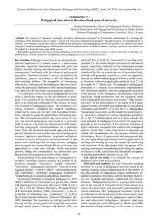 Demyanenko N.
Pedagogical innovation in the educational space of university
________________________________________
Natalia Demyanenko, Doctor of Pedagogical Science, Professor,
Head of Department of Pedagogy and Psychology of Higher School
National Pedagogical Dragomanov University, Kyiv, Ukraine
Abstract. The category of "advanced, exemplary, innovative educational experience" is theoretically substantiated. It is revealed the
correlation of the definitions such as "author’s school and "innovative educational technology." The phenomenon of "implementation" is
defined. The evaluation criteria and selection of educational innovation, socio-pedagogical, theoretical and practical, scientific and meth-
odological, moral and psychological conditions for successful implementation of advanced practice teaching experience into schools are
developed. It is found the basic steps of the process.
Keywords: pedagogical innovation advanced teaching experience, teacher-innovator, author’s school, innovative technology, im-
plementation, criteria, conditions of implementation, pedagogical science, and school practice
Introduction. Pedagogic innovation as an advanced edu-
cational experience in a certain sense is a synonymous
optimally organized educational activity that gives the
highest possible training and educational results for time
management. Familiarity with the advanced pedagogical
experience stimulates teachers' creativity to optimize the
educational process, contributes to the development of
their teaching abilities. The integration of stimulating,
educational, edifying and developmental functions deter-
mines the particular importance of the advanced pedagog-
ical experience for the improving educational activities.
The experience of the innovative pedagogical work has
quite a significant impact on the development of peda-
gogy. The summary of the advanced educational experi-
ence is an important component of the process of scien-
tific research of pedagogical issues. The awareness of it
allows, primarily, specifying the research hypothesis,
which has to come out not only with theoretical predic-
tions, but also to assess the possibilities of teaching prac-
tice. The advanced educational experience seems to exe-
cute the natural pedagogical experiment in a particular
field of science; it prevents the phenomenon of the hyper-
bolizing pedagogical recommendations on a particular
issue. Thus, the advanced educational experience has im-
portant functions in terms of development of pedagogical
sciences: hypothesis specification, prognostic and optimi-
zation of scientific and practical recommendations. It also
poses some challenges for teaching science: pedagogy
aims to explain the causes of high efficiency of some new
approaches, to create new concepts of the educational
process, taking into consideration the qualitatively new
phenomena in the practical activities of the school.
Understanding of the phenomenon of "pedagogical in-
novation" nowadays requires analysis of a number of in-
terrelated concepts: "innovator", "teacher- innovator",
"innovation", "pedagogical innovation", "innovative ped-
agogical activity", "author’s school", "advanced pedagog-
ical experience", "exemplary pedagogical experience",
"implementation of advanced educational experience".
"Explanatory Dictionary of Ukrainian Language (K., 2012)
offers a definition of "innovator" as a person who "makes
and implements new innovative ideas in any field of activi-
ty" [12, р. 256]. By "Modern Dictionary of Foreign Words"
(L.I. Nechvolod, Kharkov, 2009) "innovation" – is the in-
troduction of something new, modernized" [7, p. 261].
Short encyclopaedic dictionary "Political Philosophy" (K.,
2002) interprets "the innovation as both purposeful intro-
duction into the current practice of a particular innovation,
through which positive changes and desired effect are
achieved" [13, р. 255]. By "innovation" in teaching inter-
pretation I.V. Zaychenko implies innovation in educational
system, improving, perfection of the pedagogical process
and outcome. (In this case, the term "educational system" is
considered by him as a particular set of interrelated tools,
methods and processes required to create an organized,
focused and controlled pedagogical influence on the identi-
ty formation with some predictable qualities) [6, p. 77]. In
this regard N.P. Dichek said: "If interpreted a pedagogical
innovation as a process of an innovation implementation
into educational practice, then the pedagogical innovation
is the process of the emergence, development, and most
significant, broad introduction into the education sector
some pedagogical innovations and novelty." "The teacher-
innovator" in her interpretation is "an author of new peda-
gogical systems, developer and implementer of educational
innovations and novelty" [5, p. 64]. By V.F. Palamarchuk
"pedagogical innovations are the result of original creativi-
ty, innovative solutions of various educational problems"
[8, p. 59]. N.V. Bordovskaya and A.A. Rean consider the
main indicator of "pedagogical innovation" the progressive
principle in the development of the school or institution of
higher education, compared with tradition and widespread
practice. Under their vision, innovations in education are
related with amendments into: the purpose, methods and
technologies, forms of organization and management sys-
tem; the styles of teaching activities and the organization of
teaching and learning process; the system for monitoring
and evaluation of the educational level; the system of fi-
nancing; training and methodological providing; the system
of educative work; curriculum and educational programs;
in teaching and students’ practices [3, p. 123).
The aim of the study is to research the concept of
pedagogic innovation and its criteria.
Materials and methods. We treat "innovative teaching
activities" as a kind of pedagogical activities aimed at de-
signing, creating, testing, implementation or distribution of
the achievements of pedagogical science, technology, ex-
emplary experience. Innovative activity may have theoreti-
cal and practical significance, educational and didactic
character. "Pedagogical activities" is a generic term in rela-
tion to the concept of "innovate activity" that species as a
means of improvement and successful implementation in
current conditions. The "pedagogical innovation" refers to
us in the narrow and broad sense. In the narrow sense, these
are some achievements of the pedagogical science, didac-
tics and educational technologies, advanced experience
which respond the needs of the practice. Broad view of this
phenomenon allows considering it as the science of innova-
22
Science and Education a New Dimension. Pedagogy and Psychology, III(26), Issue: 50, 2015 www.seanewdim.com
 