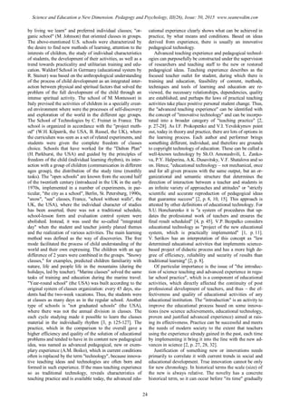 by living we learn" and preferred individual classes; "or-
ganic school" (M. Johnson) that oriented classes in groups.
The above-mentioned U.S. schools were characterized by
the desire to find new methods of learning, attention to the
interests of children, the study of individual characteristics
of students, the development of their activities, as well as a
trend towards practicality and utilitarian training and edu-
cation. Waldorf School in Germany (educational system by
R. Stainer) was based on the anthropological understanding
of the process of child development as an integrated inter-
action between physical and spiritual factors that solved the
problem of the full development of the child through an
intense spiritual activity. The school of M. Montessori in
Italy prevised the activities of children in a specially creat-
ed environment where were the processes of self-discovery
and exploration of the world in the different age groups.
The School of Technologies by C. Freinet in France. The
school is organized in accordance with the "project meth-
od" (W.H. Kilpatrik, the USA, B. Russel, the UK), where
the curriculum was seen as a set of related experiments, and
students were given the complete freedom of classes
choice. Schools that have worked for the "Dalton Plan"
(H. Parkhurst, the USA) and guided by the principles of
freedom of the child (individual learning rhythm), its inter-
action with a group of children (communication in different
ages group), the distribution of the study time (monthly
tasks). The "open schools" are known from the second half
of the twentieth century (introduced in the UK in the early
1970s, implemented in a number of experiments, in par-
ticular, "the city as a school", Berlin, St. Petersburg, 1990s,
"snow", "sea" classes, France, "school without walls", the
UK, the USA), where the individual character of studies
has been asserted, there was not a traditional schedule,
school-lesson form and evaluation control system were
abolished. Instead, it was used the so-called "integrated
day" when the student and teacher jointly planed themes
and the realization of various activities. The main learning
method was defined as the way of discoveries. The free
mode facilitated the process of child understanding of the
world and their own expressing. The children with an age
difference of 2 years were combined in the groups. "Snowy
classes," for examples, predicted children familiarity with
nature, life and people life in the mountains (during the
holidays, led by teacher). "Marine classes" solved the same
tasks of training and education during the marine travel.
"Year-round school" (the USA) was built according to the
original system of classes organization: every 45 days, stu-
dents had the two-week vacations. Thus, the students were
at classes as many days as in the regular school. Another
type of schools is "not graduated schools" (the USA),
where there was not the annual division in classes. The
each cycle studying made it possible to learn the classes
material in the individually rhythm [3, p. 125-127]. The
practice, which in the comparison to the overall gave a
higher efficiency and quality of the solution of educational
problems and tended to have in its content new pedagogical
idea, was named as advanced pedagogical, new or exem-
plary experience (A.M. Boiko), which in current conditions
often is replaced by the term "technology", because innova-
tive teaching ideas and technologies are often born and
formed in such experience. If the mass teaching experience
so as traditional technology, reveals characteristics of
teaching practice and is available today, the advanced edu-
cational experience clearly shows what can be achieved in
practice, by what means and conditions. Based on ideas
derived from experience, there is usually an innovative
pedagogical technology.
Advanced teaching experience and pedagogical technol-
ogies can purposefully be constructed under the supervision
of researchers and teaching staff to the new or restored
pedagogical ideas. Teaching experience describes as the
focused teacher outlet for student, during which there is
training and education, feasibility of content, methods,
techniques and tools of learning and education are re-
viewed, the necessary relationships, dependencies, quality
are established, and perhaps the laws of practical teaching
activities take place positive personal student change. Thus,
the "advanced teaching experience" can be identified with
the concept of "innovative technology" and can be incorpo-
rated into a broader category of "teaching practice" [2,
p. 27-28]. As I.F. Prokopenko and V.I. Yevdokymov point
out, today in theory and practice, there are lots of options in
the learning process. Each author and performer brings
something different, individual, and therefore are grounds
to copyright technology of education. Тhese can be called a
well-known technology by Sh.O. Amonashvili, L. Zanko-
va, P.Y. Halperina, A.K. Dusavitsky, V.F. Shatalova and so
on. Hence, "educational technology – not mechanical, once
and for all given process with the same output, but an or-
ganizational and semantic structure that determines the
direction of interaction between a teacher and students in
an infinite variety of approaches and attitudes" or "strictly
scientific and accurate reproduction of pedagogical ideas
that guarantee success" [2, p. 8, 10, 15]. This approach is
attested by other definitions of educational technology. For
S.U. Honcharenko it is "a system of procedures that up-
dates the professional work of teachers and ensures the
final result scheduled" [4, p. 45]. V.P. Bezpalko considers
educational technology as "project of the new educational
system, which is practically implemented" [1, p. 11].
V. Serikov has an interpretation of this concept as "law
determined educational activities that implements science-
based project of didactic process and has a more high de-
gree of efficiency, reliability and security of results than
traditional learning" [2, p. 8].
Of particular importance is the issue of "the introduc-
tion of science teaching and advanced experience in regu-
lar school practice", which is a component of educational
activities, which directly affected the continuity of post
professional development of teachers, and thus – the ef-
fectiveness and quality of educational activities of any
educational institution. The "introduction" is an activity to
improve the educational process based on some innova-
tions (new science achievements, educational technology,
proven and justified advanced experience) aimed at rais-
ing its effectiveness. Practice can be successful and meets
the needs of modern society to the extent that teachers
using the experience already gained in the past, each time
by implementing it bring it into the line with the new ad-
vances in science [2, p. 27, 28, 32].
Justification of something new or innovations needs
primarily to correlate it with current trends in social and
educational development. True innovation cannot be only
for new chronology. In historical terms the scale (size) of
the new is always relative. The novelty has a concrete
historical term, so it can occur before "its time" gradually
24
Science and Education a New Dimension. Pedagogy and Psychology, III(26), Issue: 50, 2015 www.seanewdim.com
 
