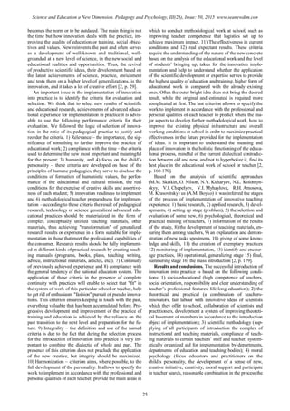 becomes the norm or to be outdated. The main thing is not
the time but how innovation deals with the practice, im-
proving the quality of education or training, social objec-
tives and values. New reinvents the past and often serves
as a development of well-known and traditional, well-
grounded at a new level of science, in the new social and
educational realities and opportunities. Thus, the revival
of productive scientific ideas, their development based on
the latest achievements of science, practice, enrichment
and tests them on a higher level of generalizations, is the
innovation, and it takes a lot of creative effort [2, p. 29].
An important issue in the implementation of innovation
into practice is to identify the criteria for evaluation and
selection. We think that to select new results of scientific
and educational research, achievements of advanced educa-
tional experience for implementation in practice it is advis-
able to use the following performance criteria for their
evaluation. We followed the logic of selection of innova-
tion in the ratio of its pedagogical practice to justify and
reorder the criteria. 1) Relevance – the importance, the sig-
nificance of something to further improve the practice of
educational work; 2) compliance with the time – the criteria
used to determine the new most important and meaningful
for the present; 3) humanity, and 4) focus on the child’s
personality – these criteria are developed on base of the
principles of humane pedagogics, they serve to disclose the
conditions of formation of humanistic values, the perfor-
mance of the educational and cultural mission, the real
conditions for the exercise of creative skills and assertive-
ness of each student; 5) innovation readiness to implement
and 6) methodological teacher preparedness for implemen-
tation – according to these criteria the result of pedagogical
research, technology or science generalized advanced edu-
cational practices should be materialized in the form of
complex conceptually unified teaching materials, other
materials, thus achieving "transformation" of generalized
research results or experience in a form suitable for imple-
mentation in those that meet the professional capabilities of
the consumer. Research results should be fully implement-
ed in different kinds of practical research by creating teach-
ing manuals (programs, books, plans, teaching writing,
advice, instructional materials, articles, etc.). 7) Continuity
of previously achieved experience and 8) compliance with
the general tendency of the national education system. The
application of these criteria in the presence of complete
continuity with practices will enable to select that "fit" in
the system of work of this particular school or teacher, help
to get rid of enthusiasm "fashion" pursuit of pseudo innova-
tions. This criterion ensures keeping in touch with the past,
everything valuable that has been accumulated before. Pro-
gressive development and improvement of the practice of
training and education is achieved by the reliance on the
past transition to the next level and preparation for the fu-
ture. 9) Integrality – the definition and use of the named
criteria is due to the fact that during the selection process
for the introduction of innovation into practice is very im-
portant to combine the dialectic of whole and part. The
presence of this criterion does not preclude the application
of the new creative, but integrity should be maximized.
10) Harmonization – criterion aims, where possible, to the
full development of the personality. It allows to specify the
work to implement in accordance with the professional and
personal qualities of each teacher, provide the main areas in
which to conduct methodological work at school, such as
improving teacher competence that logistics set up to
achieve maximum impact. 11) The effectiveness in current
conditions and 12) real expectant results. These criteria
require the understanding of the nature of the new concrete
based on the analysis of the educational work and the level
of students’ bringing up, taken for the innovation imple-
mentation and help to understand whether the application
of the scientific development or expertise serves to provide
the highest quality of education and training, higher form of
educational work in compared with the already existing
ones. Often the outer bright idea does not bring the desired
result, while the original and estimated is required more
complicated at first. The last criterion allows to specify the
work to implement in accordance with the professional and
personal qualities of each teacher to predict where the ma-
jor aspects to develop further methodological work, how to
improve the existing physical infrastructure and overall
working conditions at school in order to maximize practical
effectiveness in the future provided for the implementation
of ideas. It is important to understand the meaning and
place of innovation in the holistic functioning of the educa-
tional process, mindful of the current dialectical contradic-
tion between old and new, and not to hyperbolize it, find its
best place in the educational work of school or teacher [2,
p. 160-170].
Based on the analysis of scientific approaches
(M.M. Skatkin, O. Nilson, N.V. Kuharyev, N.L. Kolomyn-
skyy, V.I. Chepelyev, V.I. Myhaylova, R.H. Amosova,
M. Krasovitsky) us (A.M. Boyko) it was inferred the stages
of the process of implementation of innovative teaching
experience: 1) basic research, 2) applied research, 3) devel-
opments, 4) setting up stage (problem), 5) the selection and
evaluation of some new, 6) psychological, theoretical and
practical training of teachers, 7) information of the results
of the study, 8) the development of teaching materials, en-
suring them among teachers, 9) an explanation and demon-
stration of new tasks specimens, 10) giving of some know-
ledge and skills, 11) the creation of exemplary practices
12) monitoring of implementation, 13) identify and encour-
age practices, 14) operational, generalizing stage 15) final,
summering stage 16) the mass introduction [2, p. 179].
Results and conclusions. The successful introduction of
innovation into practice is based on the following condi-
tions: 1) socio-educational (high competence of teachers,
social orientation, responsibility and clear understanding of
teacher’s professional features, life-long education); 2) the
theoretical and practical (a combination of teachers-
innovators, fair labour with innovative ideas of scientists
which they offer to school, collaboration of scientists and
practitioners, development a system of improving theoreti-
cal basement of members in accordance to the introduction
object of implementation); 3) scientific methodology (sup-
plying of all participants of introduction the complex of
instructional and teaching materials, compliance of teach-
ing materials to certain teachers’ staff and teacher, system-
atically organized aid for implementation by departments,
departments of education and teaching bodies); 4) moral
psychology (focus educators and practitioners on the
child’s personality, the development of a sense of new,
creative initiative, creativity, moral support and participate
in teacher search, reasonable combination in the process the
25
Science and Education a New Dimension. Pedagogy and Psychology, III(26), Issue: 50, 2015 www.seanewdim.com
 
