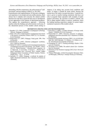 demanding with the countenance, the achievement of "self-
movement" and just making a child) [2, p. 201-202].
Generalization and implementation of innovative pedagog-
ical experience is not simple and non-conflict process, there
always has to identify and overcome the natural conflict
between new and old, to quest the best ways to introduction
of new approaches to the solution of educational problems.
This updates the comprehensive approach – informing
teachers about the findings and achievements in all areas of
the educational process of the modern school aiming to
improve it by taking into account local conditions and
needs. To begin, it should be much earlier, because the
teacher has to be ready to accept innovation. A special mis-
sion is given to teacher training institutions that have not
only to acquaint future specialist with examples of peda-
gogical innovation, the activities of author’s schools, but
also to shape students' ability to analyze, synthesize, select
the leading teaching experience, prepare to system imple-
mentation in practice of the modern school.
REFERENCES (TRANSLATED AND TRANSLITERATED)
1. Bespalko V.P. (1989). Components of pedagogical technology.
Moscow: Pedagogy [in Russian].
2. Boiko A.M. (2011). Implementation of pedagogical innovations
in the practice of education: Poltava: PNPU n.a. V.G. Korolen-
ko [in Ukrainian].
3. Bordovskaja N.V. (2007). Pedagogy: Study guide. SPb.: Piter
[in Russian].
4. Honcharenko S. (1997). Ukrainian pedagogical vocabulary.
Кyiv: Lybid [in Ukrainian].
5. Dichek N.P. (2012). Conceptual and terminological peculiarities
of pedagogical innovation and learning / N.P. Dichek // Educa-
tion Sc.: Polish-Ukrainian / Ukrainian-Polish magazine: ed.
V. Ognev'yuk, T. Levovytsky, S. Sysoyeva. – Warsaw–Kyiv:
Borys Grinchenko Kyiv University, Kyiv, Ukraine; Higher
Pedagogical School Association of Polish Teachers, Warsaw,
Poland, 2012. – Vol. 1. – P. 62-68.
6. Zajchenko I.V. (2006). Pedagogy: a textbook for students of
higher educational institutions. Кyiv: Education of Ukraine [in
Ukrainian].
7. Nechvolod L.I. (2009). A modern dictionary of foreign words.
Kharkiv: TORSING PLUS [in Ukrainian].
8. Palamarchuk V.F. (2005). Іnnovative processes in pedagogy:
pedagogical innovation primordial. Кyiv: Education of Ukraine
[in Ukrainian].
9. Pedagogical Encyclopedic dictionary (2003) / ch. ed. B.M. Bim-
Bad; ed-s: M.M. Bezrukih, V.A. Bolotov, L.S. Glebov et al. –
M.: Great Russian Encyclopedia [in Russian].
10. Prokopenko I.F. (2011). Teaching technology. Kharkiv: Colle-
gium [in Ukrainian].
11. Savchenko O.Ya. (2008). The author's school. Кyiv: Jurіnkom
Іnter [in Ukrainian].
12. Dictionary of the Ukrainian Language (2012). Кyiv: Dovira [in
Ukrainian].
13. Political Philosophy: A Brief Encyclopedic Dictionary Politi-
cal Philosophy. (2002) Кyiv: Znannja Ukrainy [in Ukrainian].
26
Science and Education a New Dimension. Pedagogy and Psychology, III(26), Issue: 50, 2015 www.seanewdim.com
 