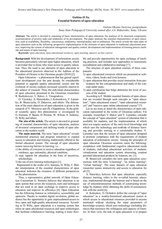 Gubina O.Yu.
Essential features of open education
________________________________________
Gubina Oksana Yuriyvna, postgraduate
Sumy State Pedagogical University named after A.S. Makarenko, Sumy, Ukraine
Abstract. The article is devoted to reasoning of basic characteristics of open education, the analyses of its structural components,
systematization of priority tasks and tendencies of its development. The paper analyzes the essential characteristics of open educa-
tion, such as availability, flexibility, concurrency, modularity, internationality and co-ordination. The article reveals the main tasks of
open education such as the following: progressive implementation of the elements of open education in traditional educational prac-
tice; improving the system of education management and quality control; development and implementation of learning process meth-
ods and means of open learning.
Keywords: open education, open educational resources, open learning, massive on-line courses
Background. With the development of information society
becomes particularly relevant open higher education, which
is provided free to those who want access to quality educa-
tion. Thus, the need to use elements of open education in
the educational practices observed in the Address of the
President of Ukraine to the Ukrainian people (2010) [2].
Open Education – a phenomenon that has gained signif-
icant development over the past decade. Its considerable
potential to upgrade quality educational system and the
evolution of society explains increased scientific interest in
the subject of research. Thus, the individual characteristics
of open education presented in the Ukrainian researchers
R. Buzhykovoyi, V. Bykov, L. Vinogradova,
O. Vysotsky, A. Hutorskoho, I. Kolesnikova, V. Lutsen-
ko, B. Shunevycha, O. Zaharova, and others. The delinea-
tion of the main objectives of open education is given in the
research of V. Moiseeva and Zh. Chupahinoyi. In the glob-
al scientific space this phenomenon is investigated by
G. Siemens, P. Bauen, D. Preston, W. Wilson, S. Anthony,
D. Willy and others.
The aim of the article. The article is devoted to ground-
ing of essential characteristics of open education, analysis
of structural components and defining trends of open edu-
cation in the modern world.
The main material. The term "open education" reveals
institutional practices and program initiatives to expand
access to education and training, traditionally offered in the
formal education system. The concept of open education
means removing barriers to learning, i.e.:
1) the ability of everyone to receive education regardless of
residence, age, nationality, physical condition;
2) state support for education in the form of incentives,
scholarships;
3) the use of new learning technologies [1].
Represented in the works of G. Siemens, D. Willy, F. Mul-
der interpretation of the essential characteristics of open
education indicates the existence of different perspectives
on the phenomenon.
Thus, a representative global network of Open Educa-
tion Consortium G. Siemens believes that education is an
open system that covers the resources, tools and techniques
that are used in an open exchange to improve access to
education and improve its efficiency [6]. Open Education
has the following features as informative, accessibility and
openness. Thanks to modern digital revolution, global au-
dience has the opportunity to gain unprecedented access to
free, open and high-quality educational resources. Accord-
ing to D. Willy, open education is a training system that
relies on open educational resources and open technologies
that facilitate collaborative learning, making it more flexi-
ble and provide opportunities for open exchange of teach-
ing practices, and includes new approaches to assessment,
accreditation and collaborative learning [17].
The structure of open education consists of three com-
ponents:
1) open educational resources which are presented as web-
sites, videos, books and even lectures;
2) open education that provides social interaction from par-
ticipants for the conceptualization and study of the con-
cept under study;
3) open certification that helps determine the level of suc-
cess of the student.
According to F. Mulder essential features of open educa-
tion are revealed through such concepts as "open educa-
tion", "open educational course", "open educational resour-
ces" and "massive open online educational courses" [7].
Let us see more in detail the characteristics of open edu-
cation represented in the works of Ukrainian authors. For
example, researchers V. Bykov and V. Lutsenko, consider
the concept of "open education" system of education that is
available for students, and the implementation of which
does not require analysis of the entry-level knowledge and
which uses the technology and methods of distance learn-
ing and provides training in a comfortable rhythm. V.
Lutsenko says that the system of open education designed
to promote compliance with the requirements of modern
education of information society. Among the principles of
open education Ukrainian scientists name the following:
compliance with fundamental cognitive educational needs
of students, individual educational activities of students,
virtualization and education system structuring, creation
personal educational products by listeners, etc. [1].
B. Shunevych considers the term open education syno-
nymous with the term "e-learning", "an online learning",
"virtual learning". The main features of open education
researcher names interactivity and access to education for
all [5].
A. Hutorskyy believes that open education, especially
distance learning, refers to the so-called heuristic educa-
tion, implemented through the Internet and is based on the
use of telecommunication methods of constructing know-
ledge by students while obtaining the skills of communica-
tion with the world [4].
A. Kalmykov, O. Orchakov define the concept of "open
education" as a weakly-formalized educational system in
which access to educational resources provided to anyone
interested without checking the input parameters of
knowledge (exams), which uses technology (including dis-
tance) that maximize the willingness and capacity of listen-
ers. In their view, the task of open education is to prepare
27
Science and Education a New Dimension. Pedagogy and Psychology, III(26), Issue: 50, 2015 www.seanewdim.com
 