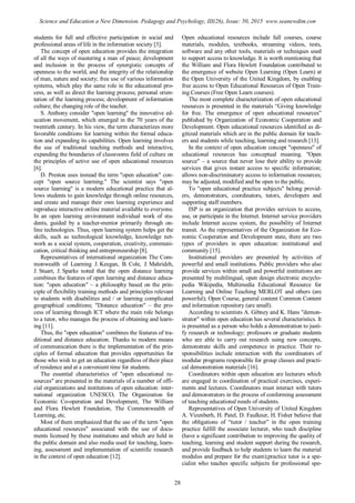 students for full and effective participation in social and
professional areas of life in the information society [3].
The concept of open education provides the integration
of all the ways of mastering a man of peace; development
and inclusion in the process of synergistic concepts of
openness to the world, and the integrity of the relationship
of man, nature and society; free use of various information
systems, which play the same role in the educational pro-
cess, as well as direct the learning process; personal orien-
tation of the learning process; development of information
culture; the changing role of the teacher.
S. Anthony consider "open learning" the innovative ed-
ucation movement, which emerged in the 70 years of the
twentieth century. In his view, the term characterizes more
favorable conditions for learning within the formal educa-
tion and expanding its capabilities. Open learning involves
the use of traditional teaching methods and interactive,
expanding the boundaries of classrooms field of culture on
the principles of active use of open educational resources
[6].
D. Preston uses instead the term "open education" con-
cept "open source learning." The scientist says "open
source learning" is a modern educational practice that al-
lows students to gain knowledge through online resources,
and create and manage their own learning experience and
reproduce interactive online material available to everyone.
In an open learning environment individual work of stu-
dents, guided by a teacher-mentor primarily through on-
line technologies. Thus, open learning system helps get the
skills, such as technological knowledge, knowledge net-
work as a social system, cooperation, creativity, communi-
cation, critical thinking and entrepreneurship [8].
Representatives of international organization The Com-
monwealth of Learning J. Keegan, B. Cole, J. Mahridzh,
J. Stuart, J. Sparks noted that the open distance learning
combines the features of open learning and distance educa-
tion: "open education" – a philosophy based on the prin-
ciple of flexibility training methods and principles relevant
to students with disabilities and / or learning complicated
geographical conditions; "Distance education" – the pro-
cess of learning through ICT where the main role belongs
to a tutor, who manages the process of obtaining and learn-
ing [11].
Thus, the "open education" combines the features of tra-
ditional and distance education. Thanks to modern means
of communication there is the implementation of the prin-
ciples of formal education that provides opportunities for
those who wish to get an education regardless of their place
of residence and at a convenient time for students.
The essential characteristics of "open educational re-
sources" are presented in the materials of a number of offi-
cial organizations and institutions of open education: inter-
national organization UNESCO, The Organization for
Economic Co-operation and Development, The William
and Flora Hewlett Foundation, The Commonwealth of
Learning, etc.
Most of them emphasized that the use of the term "open
educational resources" associated with the use of docu-
ments licensed by these institutions and which are held in
the public domain and also media used for teaching, learn-
ing, assessment and implementation of scientific research
in the context of open education [12].
Open educational resources include full courses, course
materials, modules, textbooks, streaming videos, tests,
software and any other tools, materials or techniques used
to support access to knowledge. It is worth mentioning that
the William and Flora Hewlett Foundation contributed to
the emergence of website Open Learning (Open Learn) at
the Open University of the United Kingdom, by enabling
free access to Open Educational Resources of Open Train-
ing Courses (Free Open Learn courses).
The most complete characterization of open educational
resources is presented in the materials “Giving knowledge
for free. The emergence of open educational resources”
published by Organization of Economic Cooperation and
Development. Open educational resources identified as di-
gitized materials which are in the public domain for teach-
ers and students while teaching, learning and research [13].
In the context of open education concept "openness" of
educational resources has conceptual meaning. "Open
source" – a source that never lose their ability to provide
services that gives instant access to specific information;
allows non-discriminatory access to information resources;
may be adjusted, modified and be open to the public.
To "open educational practice subjects" belong provid-
ers, demonstrators, coordinators, tutors, developers and
supporting staff members.
ISP is an organization that provides services to access,
use, or participate in the Internet. Internet service providers
include Internet access system, the possibility of Internet
transit. As the representatives of the Organization for Eco-
nomic Cooperation and Development state, there are two
types of providers in open education: institutional and
community [15].
Institutional providers are presented by activities of
powerful and small institutions. Public providers who also
provide services within small and powerful institutions are
presented by multilingual, open design electronic encyclo-
pedia Wikipedia, Multimedia Educational Resource for
Learning and Online Teaching MERLOT and others (are
powerful); Open Course, general content Common Content
and information repository (are small).
According to scientists A. Gibney and K. Hans "demon-
strator" within open education has several characteristics. It
is presented as a person who holds a demonstration to justi-
fy research or technology; professors or graduate students
who are able to carry out research using new concepts,
demonstrate skills and competence in practice. Their re-
sponsibilities include interaction with the coordinators of
modular programs responsible for group classes and practi-
cal demonstration materials [16].
Coordinators within open education are lecturers which
are engaged in coordination of practical exercises, experi-
ments and lectures. Coordinators must interact with tutors
and demonstrators in the process of conforming assessment
of teaching educational needs of students.
Representatives of Open University of United Kingdom
A. Vizenberh, H. Patel, D. Faulkner, H. Fisher believe that
the obligations of “tutor / teacher” in the open training
practice fulfill the associate lecturer, who teach discipline
(have a significant contribution to improving the quality of
teaching, learning and student support during the research,
and provide feedback to help students to learn the material
modulus and prepare for the exam);practice tutor is a spe-
cialist who teaches specific subjects for professional spe-
28
Science and Education a New Dimension. Pedagogy and Psychology, III(26), Issue: 50, 2015 www.seanewdim.com
 