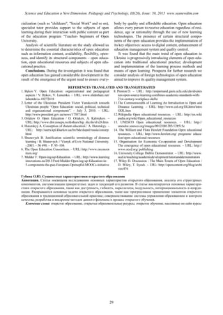cialization (such as "childcare", "Social Work" and so on),
specialist tutor provides support to the subjects of open
learning during their interaction with public content as part
of the education program “Teacher- beginners of Open
University.
Analysis of scientific literature on the study allowed us
to determine the essential characteristics of open education
such as information content, availability, flexibility, open-
ness, and identify its structural components – open educa-
tion, open educational resources and subjects of open edu-
cational practice.
Conclusions. During the investigation it was found that
open education has gained considerable development in the
result of the emergence of the urgent need to ensure every-
body by quality and affordable education. Open education
allows every person to receive education regardless of resi-
dence, age or nationality through the use of new learning
technologies. The presence of certain structural compo-
nents of the open education provides the implementation of
its key objectives: access to digital content, enhancement of
education management system and quality control.
It was found that the main trend of open education in
Ukraine is progressively introducing elements of open edu-
cation into traditional educational practice; development
and implementation of the learning process methods and
means of open learning. Prospects for further research we
consider analysis of foreign technologies of open education
aimed to improve its quality management system.
REFERENCES TRANSLATED AND TRANSLITERATED
1. Bykov V. Open Education: organizational and pedagogical
aspects / V. Bykov, V. Lutsenko. – URL: www.slideshare.net/
labmtdn/ss-10272418
2. Letter of the Ukrainian President Victor Yanukovich towards
Ukrainian people “Open Education: social, political, technical
and organizational components”. – July 3, 2010. – URL:
http://www.president.gov.ua/news/17307.html
3. Ortakov O. Open Education / O. Ortakov, A. Kalmykov. –
URL: http://www.dist.mnepu.ru/distkurs/hip_dic/do/sl/s26.htm
4. Hutorskyy A. Conseption of distant education / A. Hutorskyy. –
URL: http://users.kpi.kharkov.ua/lre/bde/dopol/russia/conzep.
html
5. Shunevych B. Justification scientific terminology of distance
learning / B. Shunevych // Visnyk of Lviv National University.
–2003. – № 490. – P. 95–104.
6. The Open Education Consortium. – URL: http://www.oeconsor
tium.org/
7. Mulder F. Open-ing-up-Education. – URL: http://www.learning
innovations.eu/2013/Fred-Mulder-Open-ing-up-Education-in-
5-components-the-pan-European-OpenupEd-MOOCs-initiative
8. Preston D. – URL: http://ampersand.gseis.ucla.edu/david-pres
ton-open-source-learning-combines-academic-standards-with-
21st-century-workplace-skills/
11.The Commonwealth of Learning An Introduction to Open and
Distance Learning. – URL: http://www.col.org/DLIntro/intro
ODL.htm
12.Wikipedia Open educational resources. – URL: http://en.wiki
pedia.org/wiki/Open_educational_resources
13. UNESCO Open educational resources. – URL: http://
unesdoc.unesco.org/images/0012/001285/128515e
14. The William and Flora Hewlett Foundation Open educational
resources. – URL: http://www.hewlett.org/ programs/ educa-
tion/open-educational-resources
15. Organisation for Economic Co-operation and Development
The emergence of open educational resourses. – URL: http://
www.oecd.org/ publishing
16. University College Dublin Demonstrator. – URL: http://www.
ucd.ie/teaching/academicdevelopment/tutorsanddemonstrators
17. Wiley D. Discussion : The Main Tenets of Open Education /
D. Wiley, T. Iiyosh. – URL: http://opencontent.org/blog/archi
ves/476
Губина О.Ю. Сущностные характеристики открытого образования
Аннотация. Статья посвящена исследованию основных характеристик открытого образования, анализу его структурных
компонентов, систематизации приоритетных задач и тенденций его развития. В статье анализируются основные характери-
стики открытого образования, такие как доступность, гибкость, параллелизм, модульность, интернациональность и коорди-
нация. Раскрываются основные задачи открытого образования, такие как: прогрессивное применение элементов открытого
образования в традиционной образовательной практике; совершенствование системы управления образованием и контроля
качества; разработка и внедрение методов данного феномена в процесс открытого обучения.
Ключевые слова: открытое образование, открытые образовательные ресурсы, открытое обучение, массивные он-лайн курсы
29
Science and Education a New Dimension. Pedagogy and Psychology, III(26), Issue: 50, 2015 www.seanewdim.com
 