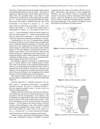 trol scheme of interaction between the student and the teacher
in the automated learning is shown in Figure 1. The system of
education is identical to the overall control scheme for any
object. Here, the controlled object is the object of study
(«student»), the control device is the training system («teach-
er»), X – the state of the environment that affects the teach-
ing process. The teacher is informed about the state of the
environment X by means of a «sensor» xD ; '
X – infor-
mation about the state of the environment X , which is ob-
tained by the teacher; Y – the state of the student, which is
determined by a «sensor» yD , at the output of which we re-
ceive '
Y – status information, which the teacher obtains as a
result of control measures; U - control commands that come
from the control device (education U means learning itself
in the form of portions of educational information or control).
Transformation of the role of computer-based teaching
from passive auxiliary to active primary means of implement-
ing an automated method of generation of learning control
actions led to the modification of the previously discussed
scheme (Figure 1), which led to the automatic control scheme
(Figure 2). The main difference of the proposed scheme is a
change in the structure of the control device, which consists
of the allocation of a separate part of the control device – an
automated teaching control system designed to develop indi-
vidualized teaching actions, as well as a specialized Infor-
mation Support unit for ACS-E (IS ACS-E).
The synergetic approach is selected as a methodological
basis of system analysis of the teaching process control.
This is due to the features of the automated teaching control
system as an organizational and technical system, which is
characterized by non-linearity, dissipativity, dynamics and
openness, and corresponds to a steady trend in the develop-
ment of the control theory to the accounting of the internal
processes of the controlled system self-development.
The proposed scheme based on the synergetic model of
learning control is implemented as a multi-level nested chart
(Figure 3).
Learning objectives *
Z , available resources R , the stu-
dent’s status '
Y and his/her environment '
X are typically
reported to teachers. The task is: to organize learning U
that will change the student’s status Y in such a way as to
meet the teaching objectives.
Adaptive processes aimed at the formation of control ac-
tions taking into account the synergistic principle of their
consistency with the characteristics of the student’s self-
development are implemented within each of the presented
levels of control. Thus, at the lowest level of control – with-
in the functioning of CS LE (Control System of Learning
Element – CS LE) based on the source (values of the pa-
rameters of the intelligence vector of the student’s model)
and the target (designated by a superior system – CS LD of
the current studied LE, target values of the target vec-
tor planC , learning time planT ) status, teaching time manage-
ment and selection of corrective teaching control actions.
Features of input, output and control parameters include
their weak formalization, absence of methods of accurate
measuring, heuristic nature of the relations between the stu-
dents’ achievements and decisions on time management.
Therefore, the most effective means of controlling such
scheme is neuro-fuzzy control. Automation of the learning
process control LE through the use of intelligent compo-
nents is aimed to obtain the individualized time allocation,
accounting parameters of the student’s intelligence vector
that improves the efficiency of control actions.
Figure 1. Scheme of teaching as a controlled process
Figure 2. Scheme of the automatic control
Figure 3. Automated multi-level teaching control scheme
31
Science and Education a New Dimension. Pedagogy and Psychology, III(26), Issue: 50, 2015 www.seanewdim.com
 