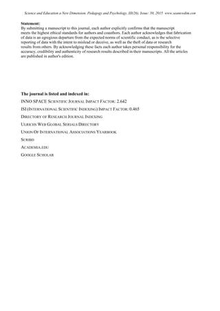 Statement:
By submitting a manuscript to this journal, each author explicitly confirms that the manuscript
meets the highest ethical standards for authors and coauthors. Each author acknowledges that fabrication
of data is an egregious departure from the expected norms of scientific conduct, as is the selective
reporting of data with the intent to mislead or deceive, as well as the theft of data or research
results from others. By acknowledging these facts each author takes personal responsibility for the
accuracy, credibility and authenticity of research results described in their manuscripts. All the articles
are published in author's edition.
The journal is listed and indexed in:
INNO SPACE SCIENTIFIC JOURNAL IMPACT FACTOR: 2.642
ISI (INTERNATIONAL SCIENTIFIC INDEXING) IMPACT FACTOR: 0.465
DIRECTORY OF RESEARCH JOURNAL INDEXING
ULRICHS WEB GLOBAL SERIALS DIRECTORY
UNION OF INTERNATIONAL ASSOCIATIONS YEARBOOK
SCRIBD
ACADEMIA.EDU
GOOGLE SCHOLAR
Science and Education a New Dimension. Pedagogy and Psychology, III(26), Issue: 50, 2015 www.seanewdim.com
 