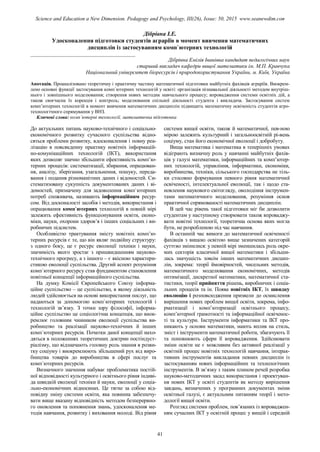 Дібрівна І.Е.
Удосконалення підготовки студентів аграріїв в момент вивчення математичних
дисциплін із застосуванням комп`ютерних технологій
_______________________________________
Дібрівна Емілія Іванівна кандидат педагогічних наук
старший викладач кафедри вищої математики ім. М.П. Кравчука
Національний університет біоресурсів і природокористування України, м. Київ, Україна
Анотація. Проаналізовано теоретичну і практичну частину математичної підготовки майбутніх фахівців аграріїв. Виокрем-
лено основні функції застосування комп`ютерних технологій у освіті: організація пізнавальної діяльності методом внутріш-
нього і зовнішнього моделювання; створення нових методик навчального процесу; впровадження системи освітніх дій, а
також своєчасна їх корекція і контроль; моделювання спільної діяльності студента і викладача. Застосування систем
комп’ютерних технологій в момент вивчення математичних дисциплін підвищить математичну освіченість студентів агро-
технологічного спрямування у ВНЗ.
Ключові слова: комп`ютерні технології, математична підготовка
До актуальних питань науково-технічного і соціально-
економічного розвитку сучасного суспільства відно-
сяться проблеми розвитку, вдосконалення і повну реа-
лізацію в повсякденну практику новітніх інформацій-
но-комунікаційних технологій (ІКТ), використання
яких дозволяє значно збільшити ефективність комп’ю-
терних процесів: систематизації, збирання, опрацюван-
ня, аналізу, зберігання, узагальнення, пошуку, переда-
вання і подання різноманітних даних і відомостей. Си-
стематизовану сукупність документованих даних і ві-
домостей, призначену для задоволення комп`ютерних
потреб споживача, називають інформаційним ресур-
сом. Від досконалості засобів і методів, використання і
опрацювання комп`ютерних технологій в повній мірі
залежить ефективність функціонування освіти, еконо-
міки, науки, охорони здоров’я і інших соціальних і ви-
робничих підсистем.
Особливістю трактування змісту новітніх комп’ю-
терних ресурсів є те, що він являє подвійну структуру:
з одного боку, це є ресурс еволюції техніки і науки,
значимість якого зростає з пришвидшенням науково-
технічного прогресу, а з іншого – є якісною характери-
стикою еволюції суспільства. Другий аспект розуміння
комп`ютерного ресурсу став фундаментом становлення
новітньої концепції інформаційного суспільства.
На думку Комісії Європейського Союзу інформа-
ційне суспільство – це суспільство, в якому діяльність
людей здійснюється на основі використання послуг, що
надаються за допомогою комп`ютерних технологій і
технологій зв’язку. З точки зору філософії, інформа-
ційне суспільство це соціологічна концепція, що виок-
ремлює головним чинником еволюції суспільства ви-
робництво та реалізації науково-технічних й інших
комп`ютерних ресурсів. Початки даної концепції нахо-
дяться в положеннях теоретичних доктрин постіндуст-
ріалізму, що відзначають головну роль знання в розви-
тку соціуму і виокремлюють збільшений рух від виро-
бництва товарів до виробництва в сфері послуг та
комп`ютерних ресурсів.
Визначного значення набуває проблематика постій-
ної відповідності культурного і освітнього рівня індиві-
да швидкій еволюції техніки й науки, еволюції у соціа-
льно-економічних відносинах. Це тягне за собою від-
повідну зміну системи освіти, яка повинна забезпечу-
вати вище вказану відповідність методом безперервно-
го оновлення та поповнення знань, удосконалення ме-
тодів навчання, розвитку і виховання молоді. Від рівня
системи вищої освіти, також й математичної, пев-ною
мірою залежить культурний і загальноосвітній рі-вень
соціуму, стан його економічної еволюції і добробуту.
Вища математика і математика в теперішніх умовах
відіграють визначну роль у навчанні майбутніх фахів-
ців у галузі математики, інформаційних та комп’ютер-
них технологій, управління, інформатики, економіки,
виробництва, техніки, сільського господарства не тіль-
ки стосовно формування певного рівня математичної
освіченості, інтелектуальної еволюції, так і щодо ста-
новлення наукового світогляду, оволодіння інструмен-
тами математичного моделювання, розуміння основ
практичної спрямованості математичних дисциплін.
В цей час рівень такої підготовки міг би дозволити
студентам у наступному створювати також впроваджу-
вати новітні технології, теоретична основа яких могла
бути, не розробленою під час навчання.
В останній час вимоги до математичної освіченості
фахівців з вищою освітою вище зазначених категорій
суттєво змінилися: у певній мірі зменшилась роль окре-
мих секторів класичної вищої математики і збільши-
лась значущість зовсім інших математичних дисцип-
лін, зокрема: теорії ймовірностей, чисельних методів,
математичного моделювання економічних, методів
оптимізації, дискретної математики, математичної ста-
тистики, теорії прийняття рішень, виробничих і соціа-
льних процесів та ін. Поява новітніх ІКТ, їх швидку
еволюцію і розповсюдження призвели до осмислення
вирішення нових проблем вищої освіти, зокрема, інфо-
рматизації і комп’ютеризації освітнього процесу,
комп’ютерної грамотності та інформаційної освіченос-
ті та культури. Інструменти інформатики та ІКТ про-
никають у основи математики, мають вплив на стиль,
зміст і інструменти математичної роботи, збагачують її
та поповнюють сфери її впровадження. Здійснювати
зміни освіти не є можливим без активної реалізації у
освітній процес новітніх технологій навчання, інтерак-
тивних інструментів викладання певних дисциплін із
застосуванням нових інформаційних та технологічних
інструментів. В зв’язку з таким плином речей розробка
науково-методичних засад використання і проектуван-
ня нових ІКТ у освіті студентів як методу вирішення
завдань, визначених у програмних документах зміни
освітньої галузі, є актуальним питанням теорії і мето-
дології вищої освіти.
Розгляд системи проблем, пов’язаних із впроваджен-
ням сучасних ІКТ у освітній процес у вищій і середній
41
Science and Education a New Dimension. Pedagogy and Psychology, III(26), Issue: 50, 2015 www.seanewdim.com
 