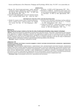 ЛІТЕРАТУРА
1. Жалдак М.І. Комп’ютерно-орієнтовані засоби навчання
математики, фізики, інформатики: посібник для вчителів /
М.І. Жалдак, В.В. Латиський, М.І. Шут. – К: НПУ імені
М.П. Драгоманова, 2004. – 182 с.
2. Клочко В. Нові інформаційні технології навчання матема-
тики в технічній вищій школі: дис.... до-ра пед. наук /
В. Клочко. – К: НПУ ім. М П. Драгоманова, 1997. – 396 с.
3. Почговюк С.І. MathCad – математична комп’ютерна систе-
ма для науково-дослідницьких та технічних розрахунків /
С.І. Почговюк – К: НПУ ім. М.П. Драгоманова, 1999. –
96 с.
REFERENCES (TRANSLATED AND TRANSLITERATED)
1. Zhaldak NI computer-oriented means of teaching mathematics,
physics, computer science: a guide for teachers / M.I. Zhaldak,
V.V. Latvian , M.I. Shut. – K : NEA Dragomanov , 2004. –
182 p.
2. Klochko B. New information technologies teaching mathemat-
ics in the technical high school: Dis. Dr. Ped. Sc. / V. Klochko.
– K : NPU . M Dragomanov, 1997. – 396 p.
3. Pochhovyuk SI MathCad – mathematical computer system for
scientific research and engineering calculations / S.I. Poch-
hovyuk – K.: NPU M.P. Dragomanov , 1999. – 96 p.
Keywords: computer technologies, mathematical training
Дибривная Э.И.
Совершенствование подготовки студентов аграриев в момент изучения математических дисциплин с применением
компьютерных технологий
Аннотация. Проанализировав теоретическую и практическую часть математической подготовки будущих специалистов
аграриев. Выделены основные функции применения компьютерных технологий в образовании: организация познавательной
деятельности методом внутреннего и внешнего моделирования; создание новых методик образовательного процесса; внед-
рение системы образовательных действий, а также своевременная их коррекция и контроль; моделирования совместной
деятельности студента и преподавателя. Применение систем компьютерных технологий в момент изучения математических
дисциплин повысит математическую образованность студентов агротехнологического направления в вузе.
Ключевые слова: компьютерные технологии, математическая подготовка
44
Science and Education a New Dimension. Pedagogy and Psychology, III(26), Issue: 50, 2015 www.seanewdim.com
Dibrivna E.I.
Improving farmers prepare students at the time the study of mathematical disciplines using computer technologies
Abstract. Theoretical and practical mathematical training of future specialists farmers. Thesis there is determined the basic functions
of the application of computer technology in education: the organization of cognitive activity by internal and external modelling;
development of new methods of educational process; introduction of educational activities, as well as their timely correction and
control; modelling of joint activity of student and teacher. The use of computer technology at the time the study of mathematical
disciplines enhance mathematical erudition in agrotechnological directing students at the university.
 