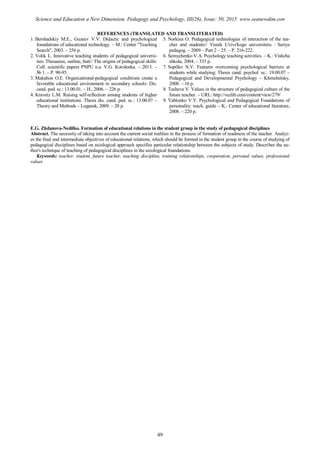 REFERENCES (TRANSLATED AND TRANSLITERATED)
1. Bershadskiy M.E., Guzeev V.V. Didactic and psychological
foundations of educational technology. – M.: Center "Teaching
Search", 2003. – 256 p.
2. Volik L. Innovative teaching students of pedagogical universi-
ties: Thesaurus, outline, butt// The origins of pedagogical skills:
Coll. scientific papers PNPU n.a. V.G. Korolenka. – 2013. –
№ 1. – P. 90-95.
3. Makahon O.E. Organizational-pedagogical conditions create a
favorable educational environment in secondary schools: Dis.
cand. ped. sc.: 13.00.01. – H., 2006. – 226 p.
4. Kravetz L.M. Raising self-reflection among students of higher
educational institutions. Thesis dis. cand. ped. sc.: 13.00.07 –
Theory and Methods – Lugansk, 2009. – 20 p.
5. Norkinа O. Pedagogical technologies of interaction of the tea-
cher and students// Vіsnik L'vіvs'kogo unіversitetu : Serіya
pedagog. – 2009 – Part 2 – 25. – P. 216-222.
6. Semychenko V.A. Psychology teaching activities. – K.: Vishcha
shkola, 2004. – 335 p.
7. Sopilko N.V. Features overcoming psychological barriers at
students while studying: Thesis cand. psychol. sc.: 19.00.07 –
Pedagogical and Developmental Psychology – Khmelnitsky,
2008. – 16 p.
8. Tushevа V. Values in the structure of pedagogical culture of the
future teacher. – URL: http://vuzlib.com/content/view/279/
9. Yablonko V.Y. Psychological and Pedagogical Foundations of
personality: teach. guide – K.: Center of educational literature,
2008. – 220 p.
E.G. Zhdanovа-Nedilko. Formation of educational relations in the student group in the study of pedagogical disciplines
Abstract. The necessity of taking into account the current social realities in the process of formation of readiness of the teacher. Analyz-
es the final and intermediate objectives of educational relations, which should be formed in the student group in the course of studying of
pedagogical disciplines based on axiological approach specifies particular relationship between the subjects of study. Describes the au-
thor's technique of teaching of pedagogical disciplines in the axiological foundations.
Keywords: teacher, student, future teacher, teaching discipline, training relationships, cooperation, personal values, professional
values
49
Science and Education a New Dimension. Pedagogy and Psychology, III(26), Issue: 50, 2015 www.seanewdim.com
 