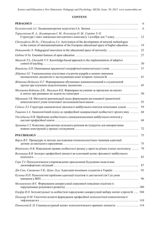 CONTENT
PEDAGOGY ……………………………………………………………………………………………... 6
Кузьмінський А.І. Людиноцентрична педагогіка І.А. Зязюна ………………………………………… 6
Тарасенкова Н. А., Богатирьова І. М., Коломієць О. М., Сердюк З. О.
Структура і зміст навчально-методичного комплекту з алгебри для 7 класу …………………... 12
Chernyakova Zh.Yu., Chistyakova I.A. Activization of the development of network technologies
in the context of internationalization of the European educational space of higher education ………. 19
Demyanenko N. Pedagogical innovation in the educational space of university …………………………. 22
Gubina O.Yu. Essential features of open education ………………………………………………………. 27
Mazurok T.L, Chernykh V.V. Knowledge-based approach to the implementation of adaptive
control of teaching ……………………………………………………………………………………. 30
Вішнікіна Л.П. Оцінювання предметної географічної компетентності учнів ……………………….. 37
Дібрівна І.Е. Удосконалення підготовки студентів аграріїв в момент вивчення
математичних дисциплін із застосуванням комп`ютерних технологій …………………………. 41
Жданова-Недилько Е.Г. Формирование обучающих взаимоотношений в студенческой
группе при изучении педагогических дисциплин ………………………………………………… 45
Милушева-Бойкина Д.В., Милушев В.Б. Формиране на умения за прилагане на анализ
и синтез при решаване на задачи по геометрия …………………………………………………… 50
Мірошник І.В. Методичні рекомендації щодо формування англомовної граматичної
компетентності учнів початкової загальноосвітньої школи ……………………………………… 55
Себало Л.І. Структура самоосвітньої діяльності майбутнього вчителя початкових класів ………… 59
Тищенко І.А. Акмеологічний підхід до професійної самореалізації особистості зрілого віку ……… 64
Уйсімбаєва Н.В. Проблеми особистісного самовдосконалення майбутнього вчителя у
системі професійної освіти …………………………………………………………………………. 68
Хропата С.І. Комплекс прагматики складного речення як підґрунтя для використання
мовних конструкцій у процесі спілкування ……………………………………………………….. 72
PSYCHOLOGY ………………………………………………………………………………………….. 75
Варга В.С. Процедура та методи дослідження етнопсихологічних чинників адаптації
дитини до шкільного середовища ………………………………………………………………….. 75
Вдовіченко О.В. Поведінкові прояви особистості ризику у кризі на різних етапах онтогенезу ……. 79
Волошина В.В. Інтеграл професійної цінності як ключовий аспект фаховості майбутнього
психолога ……………………………………………………………………………………………. 83
Гера Т.І. Психологическое сопровождение преодоления будущими педагогами
дискомфортных ситуаций …………………………………………………………………………... 87
Дін Сінь, Стоянова Т.В., Цзінь Лулу Адаптація іноземних студентів в Україні …………………….. 93
Кулеша Н.П. Психологічні проблеми адаптації підлітків із дистантної сім’ї до умов
навчання у ВНЗ ……………………………………………………………………………………… 96
Мельниченко В.Є. Формування саморегуляції агресивної поведінки підлітків із
порушеннями розумового розвитку ………………………………………………………………... 100
Олефір В.О. Інтелектуальні та особистісні передумови саморегуляції вибору копінг-стратегій ….. 104
Паламар О.М. Гностичні аспекти формування професійної психологічної компетентності
тифлопедагога ……………………………………………………………………………………….. 110
Поповский Б. П. Социокультурный аспект психологического времени личности ………………….. 114
Science and Education a New Dimension. Pedagogy and Psychology, III(26), Issue: 50, 2015 www.seanewdim.com
 