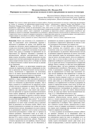 Милушева-Бойкина Д.В., Милушев В.Б.
Формиране на умения за прилагане на анализ и синтез при решаване на задачи по геометрия
___________________________
Милушева-Бойкина Добринка Василева, доктор, доцент
Милушев Васил Борисов, доктор на педагогическите науки, професор,
Пловдивски университет „Паисий Хилендарски”, Пловдив, България
Резюме: Тази статия се явява продължение на нашата работа „Относно използването на методи и евристики при решаване
на задачи от позициите на рефлексивно-синергетичния подход”, публикувана в журнала Science and Education a New
Dimension: Pedagogy and Psychology. – Vol. II(14), Issue 27. – 2014. – Р. 52-56. e-ISSN 2308-1996, p-ISSN 2308-5258, където са
разработени теоретичните основи на разглежданата тема, които могат да служат като база за изграждане на съответна
методика на обучение. В настоящата статия представяме конкретна реализация на съвременна методика за обучаване на
прийоми на умствена дейност, които допринасят за развиване на евристични умения и рефлексивни способности при
решаване на задачи по геометрия. Запознаването на учениците с общологически и частни методи за доказателство, а също и
с евристични схеми за търсене и намиране на решения, се явява ефективно средство за самоорганизиране, самоуправление и
саморегулиране на мисловната им дейност. Разработката е апробирана в учебната практика.
Ключови думи: умение, решаване на задачи, общологически методи – анализ и синтез, евристични схеми
Въведение. Както сме посочили в [1], независимо от
това, че съществуват доста публикации, свързани с
обучението в решаване на задачи, този проблем про-
дължава да е актуален, защото непрекъснато се развива
и може да се изследва от различни позиции. Там са раз-
работени главните теоретични постановки на разглеж-
даната тема, които се основават на принципите на си-
нергетиката [3]. Процесът обучаване в решаване на
математически, най-вече неалгоритмични задачи се
явява сложна, нелинейна, отворена динамична система,
поради което неговата реализация има връзка с рефлек-
сивно-синергетичния подход [4] и се базира на знания
за общологическите и някои частни методи за доказва-
не на твърдения.
Целта на статията е да представим конкретна реа-
лизация на съвременна методика за формиране на уме-
ния за прилагане на общологическите методи анализ и
синтез, включително и паралелното им използване,
както и на някои частно-математически метози за ре-
шаване на неалгоритмични задачи по геометрия.
Изложение на основния материал. Ясно е, че този
проблем е твърде сложен, няма еднозначно решение и
зависи от подготовката на обучаваните и обучаващите
както по отношение на фактическия материал, така и
върху същността и особеностите на прилагане на раз-
личните методи за решаване на задачи. Ще отбележим,
че многократните преходи от анализ към синтез и
обратно, при паралелното, а още повече при съвмест-
ното им прилагане за търсене на решения на математи-
чески задачи, превръщат, по същество, паралелното и
съвместното използване на анализа и синтеза в продук-
тивни евристични прийоми [5], които са частни случаи
на известния прийом „анализ чрез синтез”. Те са основ-
но средство за обособяване на задачите-компоненти,
решаването на които играе ключова роля за реализи-
ране на решението на изходната задача. Много често
задачите-компоненти се решават въз основа на частно-
математически методи, овладяването на които позволя-
ва на решаващият задачата в доста случаи да използва
синтетични разсъждения в голяма част от процеса на
нейното решаване. Аналогично може да се каже, че
ориентирането към използване на някои специални ев-
ристики [5] в много случаи се основава на изградени
умения за аналитико-синтетична дейност. Поради по-
сочените предимства на тези прийоми, тяхното овладя-
ване се разглежда като главна цел на обучението, а
развиването на умения за директно синтетично търсене
на решение и паралелното прилагане на анализ и син-
тез подпомагат изпълнението на главната цел.
Ще отбележим, че при обучението на учещите су-
бекти (ученици или студенти) една и съща задача
съзнателно може да се използва както за илюстриране
на приложението на различни общологически методи
за решаване (директно прилагане на синтез; последова-
телно прилагане първо на несъвършен анализ, а след
това на синтез; възходящ анализ; метод на еквивалент-
ност), така и с оглед по-явно и ясно да се откроят спе-
цифичните особености и различия между тях, а също и,
за да се оцени кой метод е по-рационален в конкретния
пример. Опитът показва, че това има силен рефлексив-
но-обучаващ ефект, тъй като допринася за формиране
на рефлексивни способности. Във връзка с това ще по-
сочим, че решаването, например, на задачата за доказ-
ване на неравенството на Коши чрез посочените по-
горе методи превръща това неравенство в толкова по-
пулярно за учещите, че те го приемат като основно
твърдение (задача-теорема) и могат да го използват на-
готово при решаване на разнообразни задачи. По този
начин даже може да се обособи нов частен метод (ос-
новаващ се на неравенството на Коши) за решаване на
задачи от определени видове, които могат да бъдат ор-
ганизирани в специални подсистеми с ефективна мно-
гофункционалност (затвърдяване на знанията и умени-
ята за прилагане на един или повече общологически
методи, на един или повече частно-математически ме-
тоди, в т.ч. и обособения вече метод и др.).
В учебната практика запознаването на учениците с
основните общологически методи анализ и синтез,
както и с техните предимства и недостатъци, обикнове-
но се извършва върху задачи за доказване на тъждества
или неравенства от алгебрата. Това е приемливо, поне-
же в повечето случаи техните доказателства са подо-
стъпни и лесно се изявяват позитивните и негативните
им страни, както например при доказване на вече спо-
менатото неравенство на Коши.
С оглед създаване на възможности учещите субекти
да пренасят уменията си за извършване както на
несъвършен, така и на възходящ анализ и при решаване
на геометрични задачи (не само за доказване, но и за
изчисление или построение) и, за да се убедят те, че за
такива задачи използваният анализ дори може да се
окаже по-продуктивен, е уместно задачите да се орга-
50
Science and Education a New Dimension. Pedagogy and Psychology, III(26), Issue: 50, 2015 www.seanewdim.com
 