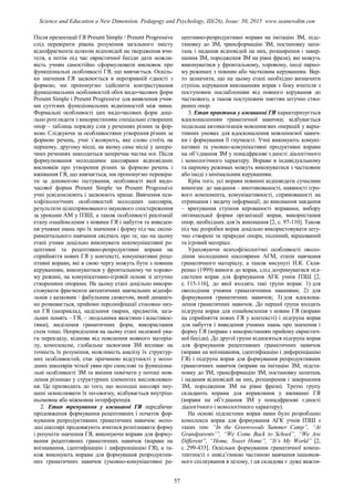 Після презентації ГЯ Present Simple / Present Progressive
слід перевірити рівень розуміння загального змісту
відеофрагмента шляхом відповідей на твердження вчи-
теля, а потім під час евристичної бесіди дати можли-
вість учням самостійно сформулювати висновок про
функціональні особливості ГЯ, що вивчається. Оскіль-
ки значення ГЯ засвоюється в нерозривній єдності з
формою, ми пропонуємо здійснити контрастування
функціональних особливостей обох видо-часових форм
Present Simple i Present Progressive для виявлення учня-
ми суттєвих функціональних відмінностей між ними.
Формальні особливості цих видо-часових форм доці-
льно розглядати з використанням спеціально створених
опор – таблиць порядку слів у реченнях різних за фор-
мою. Слідкуючи за особливостями утворення різних за
формою речень, учні з’ясовують, яке слово стоїть на
першому, другому місці, на якому саме місці у запере-
чних реченнях знаходиться заперечна частка not. Після
формулювання молодшими школярами відповідних
висновків про утворення різних за формою речень і
вживання ГЯ, що вивчається, ми пропонуємо перевіри-
ти за допомогою тестування, особливості якої видо-
часової форми Present Simple чи Present Progressive
учні усвідомлюють і засвоюють краще. Вивчення пси-
хофізіологічних особливостей молодших школярів,
результати цілеспрямованого наукового спостереження
за уроками АМ у ПЗШ, а також особливості реалізації
етапу ознайомлення з новими ГЯ і набуття та виведен-
ня учнями знань про їх значення і форму під час експе-
риментального навчання свідчать про те, що на цьому
етапі учням доцільно виконувати некомунікативні ре-
цептивні та рецептивно-репродуктивні вправи на
сприйняття нових ГЯ у контексті, комунікативні реце-
птивні вправи, які в свою чергу можуть бути з повним
керуванням, виконуватися у фронтальному чи хорово-
му режимі, на комунікативно-ігровій основі зі штучно
створеними опорами. На цьому етапі доцільно викори-
стовувати фрагменти автентичних навчальних відеофі-
льмів з казковим / фабульним сюжетом, який динаміч-
но розвивається, прийоми персоніфікації стосовно низ-
ки ГЯ (наприклад, наділення тварин, предметів, зага-
льних понять – ГЯ, – людськими якостями і властивос-
тями), виділення граматичних форм, використання
схем тощо. Неприділення на цьому етапі належної ува-
ги перекладу, відмова від пояснення мовного матеріа-
лу, комплексне, глобальне засвоєння ЗМ впливає на
точність їх розуміння, можливість аналізу їх структур-
них особливостей, стає причиною відсутності у моло-
дших школярів чіткої уяви про смислові та функціона-
льні особливості ЗМ та вміння помічати у потоці мов-
лення різницю у структурних елементах висловлюван-
ня. Це призводить до того, що молодші школярі зму-
шені осмислювати їх по-своєму, відбувається внутріш-
ньомовна або міжмовна інтерференція.
2. Етап тренування у вживанні ГЯ передбачає
продовження формування рецептивних і початок фор-
мування репродуктивних граматичних навичок: моло-
дші школярі продовжують вчитися розпізнавати форму
і розуміти значення ГЯ, виконуючи вправи для форму-
вання рецептивних граматичних навичок (вправи на
впізнавання, ідентифікацію і диференціацію ГЯ), а та-
кож виконують вправи для формування репродуктив-
них граматичних навичок (умовно-комунікативні ре-
цептивно-репродуктивні вправи на імітацію ЗМ, підс-
тановку до ЗМ, трансформацію ЗМ, постановку запи-
тань і надання відповідей на них, розширення і завер-
шення ЗМ, породження ЗМ на рівні фрази), які можуть
виконуватися у фронтальному, хоровому, іноді парно-
му режимах з повним або частковим керуванням. Вар-
то зазначити, що на цьому етапі необхідно визначити
ступінь керування виконанням вправ з боку вчителя з
поступовим послабленням від повного керування до
часткового, а також поступовим зняттям штучно ство-
рених опор.
3. Етап практики у вживанні ГЯ характеризується
вдосконаленням граматичної навички; відбувається
подальша автоматизація мовленнєвих операцій у варіа-
тивних умовах для вдосконалення мовленнєвої навич-
ки і формування її гнучкості. Учні виконують комуні-
кативні та умовно-комунікативні продуктивні вправи
на об’єднання ЗМ у понадфразові єдності діалогічного
і монологічного характеру. Вправи в індивідуальному
та парному режимах можуть виконуватися з частковим
або іноді з мінімальним керуванням.
Крім того, усі вправи повинні відповідати сучасним
вимогам: до завдання – вмотивованості, наявності ігро-
вого компонента, комунікативності, спрямованості на
отримання і видачу інформації; до виконання завдання
– врахування ступеня керованості вправами, вибору
оптимальної форми організації вправ, використання
опор, необхідних для їх виконання [2, с. 97-110]. Також
під час розробки вправ доцільно використовувати шту-
чно створені та природні опори, пісенний, віршований
та ігровий матеріал.
Ураховуючи психофізіологічні особливості оволо-
діння молодшими школярами АГМ, етапи навчання
граматичного матеріалу, а також висунуті Н.К. Скля-
ренко (1999) вимоги до вправ, слід дотримуватися під-
системи вправ для формування АГК учнів ПЗШ [2,
с. 115-116], до якої входять такі групи вправ: 1) для
оволодіння учнями граматичними знаннями; 2) для
формування граматичних навичок; 3) для вдоскона-
лення граматичних навичок. До першої групи входять
підгрупа вправ для ознайомлення з новим ГЯ (вправи
на сприйняття нових ГЯ у контексті) і підгрупа вправ
для набуття і виведення учнями знань про значення і
форму ГЯ (вправи з використанням прийому евристич-
ної бесіди). До другої групи відносяться підгрупа вправ
для формування рецептивних граматичних навичок
(вправи на впізнавання, ідентифікацію і диференціацію
ГЯ) і підгрупа вправ для формування репродуктивних
граматичних навичок (вправи на імітацію ЗМ, підста-
новку до ЗМ, трансформацію ЗМ, постановку запитань
і надання відповідей на них, розширення і завершення
ЗМ, породження ЗМ на рівні фрази). Третю групу
складають вправи для вправляння у вживанні ГЯ
(вправи на об’єднання ЗМ у понадфразові єдності
діалогічного і монологічного характеру).
На основі підсистеми вправ нами було розроблено
комплекси вправ для формування АГК учнів ПЗШ з
таких тем: “In the Greenwoods Summer Camp”, “At
Grandparents’”, “We Come Back to School”, “We Are
Different”, “Home, Sweet Home”, “It’s My World” [2,
с. 299-433]. Оскільки формування граматичної компе-
тентності є невід’ємною частиною навчання іншомов-
ного спілкування в цілому, і ця складова є дуже важли-
57
Science and Education a New Dimension. Pedagogy and Psychology, III(26), Issue: 50, 2015 www.seanewdim.com
 