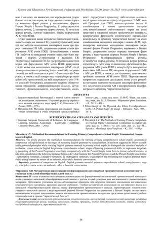 вою і значною, ми вважаємо, що впровадження розро-
блених підсистем вправ, як і врахування такого поряд-
ку вивчення форм речень у видо-часових формах
Present Simple i Present Progressive: 1) стверджувальна
форма речень; 2) заперечна форма речень; 3) питальна
форма речень, суттєво підвищить рівень формування
АГК учнів ПЗШ.
Отже, наведені вище методичні рекомендації (доці-
льність опори на знання ГЯ у рідній (українській) мові
під час набуття молодшими школярами знань про фо-
рму і значення ГЯ АМ; дотримання певних етапів фо-
рмування АГК учнів ПЗШ: 1) ознайомлення з новим
ГЯ і набуття та виведення учнями знань про його зна-
чення і форму; 2) тренування у вживанні ГЯ;
3) практика у вживанні ГЯ під час розробки підсистеми
вправ для формування АГК учнів ПЗШ; врахування
стадій засвоєння молодшими школярами АГМ: стадії
доопераціонального розвитку (початкової або дограма-
тичної), на якій знаходяться учні 1–2-го класів (6–7-ми
років), а також стадії конкретних операцій (реорганіза-
ційної або граматичної), на якій перебувають учні 3–4-
го класів (8–9-ти років); дотримання науково обґрунто-
ваних принципів: диференційованого підходу, ситуа-
тивності, функціональності, комунікативності, свідо-
мості, структурного принципу; забезпечення відповід-
ності граматичного матеріалу підручника / НМК чин-
ній Програмі для ПЗШ, контекстуальних подачі й
ознайомлення з новим граматичним матеріа-
лом, комунікативної орієнтованості вправ на етапі
практики у вживанні нового граматичного матеріалу;
використання фрагментів автентичного навчального
відеофільму та прийому “евристичної бесіди” на етапі
ознайомлення молодших школярів з новим АГМ; пер-
шочергове вивчення молодшими школярами видо-
часової форми Present Progressive порівняно з Present
Simple; дотримання такого порядку вивчення форм
речень у видо-часових формах Present Simple i Present
Progressive: 1) стверджувальна форма речень;
2) заперечна форма речень; 3) питальна форма речень)
сприятимуть суттєвому підвищенню ефективності фо-
рмування АГК учнів ПЗШ і можуть бути використані
вчителями АМ, інших ІМ, авторами підручників / НМК
з АМ для ПЗШ, а також у дослідженнях, присвячених
проблемі навчання АГМ учнів ПЗШ. Перспективним
напрямком подальших досліджень може стати розроб-
ка методики навчання молодших школярів фонетично-
го і лексичного аспектів АМ з використанням відеофо-
нограми та прийому “евристична бесіда”.
ЛІТЕРАТУРА
1. Загальноєвропейські Рекомендації з мовної освіти: вивчен-
ня, викладання, оцінювання / Науковий редактор українсь-
кого видання доктор пед. наук, проф. С.Ю. Ніколаєва. – К.:
Ленвіт, 2003. – 273 с.
2. Мірошник І.В. Методика формування англомовної грама-
тичної компетенції в учнів початкової загальноосвітньої
школи : дис. … канд. пед. наук : 13.00.02 / Наук. кер. канд.
пед. наук, доц. М. Л. Писанко / Мірошник Ірина Василівна.
– К., 2013. – 439 с.
3. Peltzer-Karpf A. Die Dynamik des frühen Fremdsprachener-
werbs / A. Peltzer-Karpf ; R. Zangl. – Tübingen : Narr, 1998. –
187 S.
REFERENCES TRANSLATED AND TRANSLITERATED
1. Common European Framework of Reference for Languages :
Learning, Teaching, Assessment. – Cambridge : Cambridge
University Press, 2001. – 260 p.
2. Miroshnyk I.V. The Methods of Forming Primary Comprehen-
sive School Pupils’ Grammatical Competence in English: dis.
сand. ped. sc.: 13.00.02 / Sc. edv. cand. ped. sc., doc. M.L.
Pysanko / Miroshnyk Iryna Vasylivna. – K., 2013. – 439 p.
Miroshnyk I.V. Methodical Recommendations for Forming Primary Comprehensive School Pupils’ Grammatical Compe-
tence in English
Abstract. The article presents the methodical recommendations for forming primary comprehensive school pupils’ grammatical
competence in English based on the stages of mastering English grammar by young learners. It has been suggested to follow scientif-
ically grounded principles while teaching English grammar material to primary school pupils; to distinguish the criteria of analysis of
textbooks / course series in English for primary comprehensive school; stages of forming grammatical skills; to implement the priori-
ty presenting of the Present Progressive tense form comparatively with the Present Simple tense form to primary school learners; to
take into consideration the following sentence forms order while learning the Present Progressive and the Present Simple tense forms:
1) affirmative sentences; 2) negative sentences; 3) interrogative sentences; to accomplish the presenting new English grammar mate-
rial to young learners by means of an authentic video and a heuristic conversation.
Keywords: grammatical competence in English, English grammar material, primary comprehensive school, young learners, stag-
es, principles, course series, an authentic video, a heuristic conversation.
Мирошник И.В. Методические рекомендации по формированию англоязычной грамматической компетентности
учащихся начальной общеобразовательной школы
Аннотация. В статье изложены методические рекомендации по формированию англоязычной грамматической компетент-
ности учащихся начальной общеобразовательной школы с учетом стадий усвоения ими англоязычного грамматического
материала. Предложено учитывать научно обоснованные принципы при обучении младших школьников англоязычного
грамматического материала; критерии анализа учебников / учебно-методических комплексов по английскому языку для
начальной общеобразовательной школы; этапы формирования грамматического навыка; первоочередное ознакомление
учащихся начальной школы с видо-временной формой Present Progressive по сравнению с Present Simple; осуществлять
ознакомление младших школьников с новым англоязычным грамматическим материалом средствами аутентичного учебно-
го видеофильма и приема “эвристической беседы”.
Ключевые слова: англоязычная грамматическая компетентность, англоязычный грамматический материал, начальная
общеобразовательная школа, младшие школьники, стадии, принципы, учебно-методический комплекс, этапы, аутентич-
ный учебный видеофильм, эвристическая беседа
58
Science and Education a New Dimension. Pedagogy and Psychology, III(26), Issue: 50, 2015 www.seanewdim.com
 