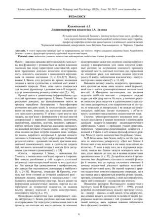 PEDAGOGY
Кузьмінський А.І.
Людиноцентрична педагогіка І.А. Зязюна
Кузьмінський Анатолій Іванович, доктор педагогічних наук, професор,
член-кореспондент Національної академії педагогічних наук України,
професор кафедри педагогіки вищої школи і освітнього менеджменту
Черкаський національний університет імені Богдана Хмельницького, м. Черкаси, Україна
Анотація. У статті окреслено провідні ідеї та напрацювання, що містить творча спадщина академіка Івана Андрійовича
Зязюна – одного з фундаторів сучасної української педагогічної науки.
Ключові слова: педагогіка, учитель, педагогічна майстерність, педагогічна освіта, філософія освіти
Освіта – важлива складова життєдіяльності суспільст-
ва, яка функціонує і розвивається за своїми власними
законами, має низку характерних властивостей, серед
яких провідними доцільно визначити цілеспрямова-
ність, цілісність, взаємодію з навколишнім середови-
щем та іншими системами [1, с. 326-327]. Освіту,
вважає І. Зязюн, слід розуміти як процес входження
людини в життя суспільства, в цілісний світ живої і
«неживої» природи. Отже, сама освіта створюється
для людини, функціонує і розвивається в її інтересах,
слугує повноцінному розвитку особистості [2, с. 14].
Функції освіти в динамічному інформаційному сус-
пільстві ґрунтовно характеризує І. Зязюн. Учений пе-
реконливо доводить, що функціонування освіти як
процесу передбачає багаторазове і багатофакторне
уточнення вихідних цілей, їх технологізацію, акценту-
вання на нових, можливо, ще достатньо невідомих ці-
лях суспільного розвитку. У зв’язку з цим зростає вага
завдань, що пов’язані з формуванням у молоді якостей
самореалізації у вирішенні економічних, політичних,
ідеологічних, наукових, освітніх, виховних державот-
ворчих проблем тощо. Водночас дослідник наголошує,
що кінцевий результат сучасної освіти – це внутрішній
стан людини на рівні потреби пізнавати нове, здобува-
ти знання, виробляти матеріальні й духовні цінності,
допомагати ближньому, бути добротворцем. Найвищий
результат освіти – духовний стан нації, зростання наці-
ональної самосвідомості, коли в суспільстві існують
ідеї, які мають загальний інтерес і можуть бути досту-
пними для кожного громадянина [3, с. 24].
«Освіта, – переконує І. Зязюн, – неможлива без
Учителя, з іменем якого пов’язані перемоги і поразки.
Він завжди уособлював у собі мудрість суспільної
свідомості і мав непересічний вплив на все суспільст-
во. Він завжди був громадянином і професіоналом,
він завжди був наставником, поводирем у майбутнє»
[3, с. 24-31]. Водночас, стверджує В. Кремень, учи-
тель має бути готовий до сучасної соціальної ролі –
виховати людину, ефективну в національному і гло-
бальному демократичному просторі. Звідси акцент на
формування самодостатньої людини, перехід від ав-
торитарної до толерантної педагогіки, на надання
всьому процесу взаємодії з учнем конструктивно-
позитивного змісту [4, с. 19].
Філософсько-педагогічна ідея неперервності осві-
ти, обґрунтовує І. Зязюн, уособлює декілька змістових
цілеспрямувань. Це передусім усвідомлення освіти як
процесу, що охоплює все життя людини; це невпинне
цілеспрямоване засвоєння людиною соціокультурного
досвіду з використанням усіх ланок існуючої освіт-
ньої системи; це дотримання означеного принципу
організації освіти, освітньої політики, що спрямована
на створення умов для навчання людини протягом
усього її життя, забезпечення взаємозв’язку і наступ-
ності різних ланок освіти [5, с. 11–60].
Виховати людину нового, відкритого, громадянсь-
кого суспільства може лише педагог нової формації,
який сам є носієм гуманоорієнтованих аксіологічних
якостей. А. Макаренко наголошував, що завдання
педагогів найбільш важливі – створювати людські
кадри для всіх сфер життя. На жаль, у нинішніх реалі-
ях унікальна роль педагога в удосконаленні суспільс-
тва лише декларується, а не підкріплюється ні статус-
но, ні морально, ні матеріально. І як завжди цю невід-
повідність найбільш гостро відчувають і об’єкти-
вують талановиті представники людинознавчих наук.
Система гуманоорієнтованого виховання нині де-
тально досліджена у працях науковців і підтверджена
досвідом педагогів-новаторів людиноцентричного
спрямування. Одним із провідних учених-практиків,
теоретиків гуманітарно-екзистенційної педагогіки є
відомий в Україні і за її межами філософ-педагог, рек-
тор, Міністр освіти, академік Іван Андрійович Зязюн.
За П. Блонським, Іван Зязюн, мабуть, міг би теж ска-
зати по закінченню університету: «Далі все більше й
більше мені стало кидатися в очі наше педагогічне не-
вігластво... У мене в міру того, як я підучувався педа-
гогіці, почало все більше тягнути освічувати нею ін-
ших, стало тягнути до того, що я називав педагогічним
просвітництвом» [6, с. 33]. До проблем освіти й просві-
тництва Іван Андрійович підходить із позицій філосо-
фа й людини, яка до періоду системного нявчання й
початку педагогічної діяльності пройшла нелегкий і
тернистий життєвий шлях. Як знаний теоретик і прак-
тик педагогічної ниви він справедливо стверджує, що в
нас велика увага приділяється розробці різних законів,
програм, концепцій, положень, у яких все передбачено,
окрім найголовнішого – положення про вчителя.
Працюючи ректором Полтавського педагогічного
інституту імені В. Короленка (1975 – 1990), учений
розробив експериментальну цільову програму «Шко-
ла – педвуз – школа», в якій досить чітко сформулю-
вав основні вимоги до вчителя та шляхи й засоби фо-
рмування педагога-людини і той духовний і матеріа-
льний мінімум, яким держава повинна забезпечити
його ефективну діяльність.
6
Science and Education a New Dimension. Pedagogy and Psychology, III(26), Issue: 50, 2015 www.seanewdim.com
 