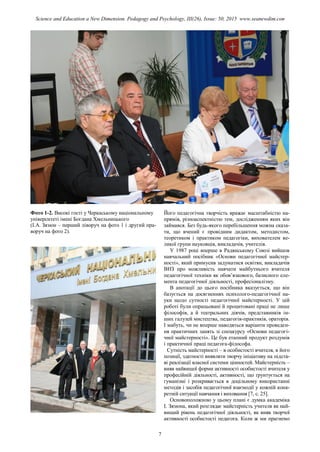 Фото 1-2. Високі гості у Черкаському національному
університеті імені Богдана Хмельницького
(І.А. Зязюн – перший ліворуч на фото 1 і другий пра-
воруч на фото 2).
Його педагогічна творчість вражає масштабністю на-
прямів, різноаспектністю тем, дослідженням яких він
займався. Без будь-якого перебільшення можна сказа-
ти, що вчений є провідним дидактом, методистом,
теоретиком і практиком педагогіки, вихователем ве-
ликої групи науковців, викладачів, учителів.
У 1987 році вперше в Радянському Союзі вийшов
навчальний посібник «Основи педагогічної майстер-
ності», який примусив задуматися освітян, викладачів
ВНЗ про можливість навчати майбутнього вчителя
педагогічної техніки як обов’язкового, базисного еле-
мента педагогічної діяльності, професіоналізму.
В анотації до цього посібника вказується, що він
базується на досягненнях психолого-педагогічної на-
уки щодо сутності педагогічної майстерності. У цій
роботі були опрацьовані й процитовані праці не лише
філософів, а й театральних діячів, представників ін-
ших галузей мистецтва, педагогів-практиків, ораторів.
І мабуть, чи не вперше наводяться варіанти проведен-
ня практичних занять зі спецкурсу «Основи педагогі-
чної майстерності». Це був етапний продукт роздумів
і практичної праці педагога-філософа.
Сутність майстерності – в особистості вчителя, в його
позиції, здатності виявляти творчу ініціативу на підста-
ві реалізації власної системи цінностей. Майстерність –
вияв найвищої форми активності особистості вчителя у
професійній діяльності, активності, що ґрунтується на
гуманізмі і розкривається в доцільному використанні
методів і засобів педагогічної взаємодії у кожній конк-
ретній ситуації навчання і виховання [7, с. 25].
Основоположною у цьому плані є думка академіка
І. Зязюна, який розглядає майстерність учителя як най-
вищий рівень педагогічної діяльності, як вияв творчої
активності особистості педагога. Коли ж ми прагнемо
7
Science and Education a New Dimension. Pedagogy and Psychology, III(26), Issue: 50, 2015 www.seanewdim.com
 