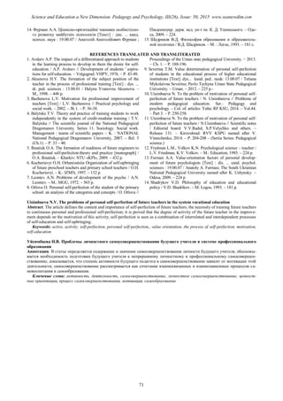 14. Фурман А.А. Ціннісно-орієнтаційні чинники особистісно-
го розвитку майбутніх психологів [Текст] : дис. ... канд.
психол. наук : 19.00.07 / Анатолій Анатолійович Фурман ;
Південноукр. держ. пед. ун-т ім. К. Д. Ушинського. – Оде-
са, 2009. – 224.
15. Шадриков В.Д. Философия образования и образователь-
ной политики / В.Д. Шадриков. – М. : Логос, 1993. – 181 с.
REFERENCES TRANSLATED AND TRANSLITERATED
1. Avdeev A.P. The impact of a differentiated approach to students
in the learning process to develop in them the desire for self-
education / A.P. Avdeev // Development of students ' aspira-
tions for self-education. – Volgograd: VHPY, 1976. – P. 43-49.
2. Aksenova H.Y. The formation of the subject position of the
teacher in the process of professional training [Text] : dys. ...
dr. ped. sciences : 13.00.01 / Halyna Yvanovna Aksenova. –
M., 1998. – 448 p.
3. Bazhenova L.V. Motivation for professional improvement of
teachers [Text] / L.V. Bazhenova // Practical psychology and
social work. – 2002. – № 1. – P. 36-38.
4. Balytska T.V. Theory and practice of training students to work
independently in the system of credit-modular training / T.V.
Balytska // The scientific journal of the National Pedagogical
Dragomanov University. Series 11. Sociology. Social work.
Management : teams of scientific papers – K. : NATIONAL
National Pedagogical Dragomanov University, 2007. – Rel. 5
(Ch.1). – P. 33 – 40.
5. Ihnatiuk O.A. The formation of readiness of future engineers to
professional self-perfection:theory and practice [monograph] /
O.A. Ihnatiuk. – Kharkiv: NTU «KPI», 2009. – 432 p.
6. Kucheriavyi O.H. Orhanizatsiia Organization of self-upbringing
of future preschool teachers and primary school teachers / O.H.
Kucheriavyi. – K.: IZMN, 1997. – 152 p.
7. Leontev A.N. Problems of development of the psyche / A.N.
Leontev. – M.: MGU, 1972. – 565 p.
8. Orlova O. Personal self-perfection of the student of the primary
school: an analysis of the categories and concepts / O. Orlova //
Proceedings of the Uman state pedagogical University. − 2013.
− Ch. 1. − P. 188-196.
9. Severina T.M. Value determination of personal self-perfection
of students in the educational process of higher educational
institutions [Text]: dys... kand. ped.. nauk: 13.00.07 / Tetiana
Mykolaivna Severina; Pavlo Tychyna Uman State Pedagogical
University. – Uman. – 2012. – 225 p.-
10. Uisimbaeva N. To the problem of motivation of personal self-
perfection of future teachers / N. Uisimbaieva // Problems of
modern pedagogical education. Ser.: Pedagogy and
psychology. – Col. of. articles: Yalta: RF KSU, 2014. – Vol.44.
– Part 3. – P. 250-258.
11. Uisimbaeva N. To the problem of motivation of personal self-
perfection of future teachers / N.Uisimbaieva // Scientific notes
/ Editorial board: V.V.Radul, S.P.Velychko and others. –
Release 131. – Kirovohrad: RVV KSPU named after V.
Vinnichenko, 2014. – P. 204-208 – (Seriia Series: Pedagogical
science.)
12. Frydman L.M., Volkov K.N. Psychological science – teacher /
L.V. Friedman, K.V. Volkov. – M.: Education, 1985. – 224 p.
13. Furman A.A. Value-orientation factors of personal develop-
ment of future psychologists [Text] : dis. ... cand. psychol.
sciences : 19.00.07 / Anatoly A. Furman; The South Ukrainian
National Pedagogical University named after K. Ushynsky. –
Odesa, 2009. – 224 p.
14. Shadrykov V.D. Philosophy of education and educational
policy / V.D. Shadrikov. – M: Logos, 1993. – 181 p.
Uisimbaeva N.V. The problems of personal self-perfection of future teachers in the system vocational education
Abstract. The article defines the content and importance of self-perfection of future teachers; the necessity of training future teachers
to continuous personal and professional self-perfection; it is proved that the degree of activity of the future teacher in the improve-
ment depends on the motivation of this activity; self-perfection is seen as a combination of interrelated and interdependent processes
of self-education and self-upbringing.
Keywords: active, activity, self-perfection, personal self-perfection,, value orientation, the process of self-perfection, motivation,
self-education
Уйсимбаева Н.В. Проблемы личностного самоусовершенствования будущего учителя в системе профессионального
образования
Аннотация. В статье определяется содержание и значение самосовершенствования личности будущего учителя; обосновы-
вается необходимость подготовки будущего учителя к непрерывному личностному и профессиональному самосовершен-
ствованию; доказывается, что степень активности будущего педагога в самосовершенствовании зависит от мотивации этой
деятельности; самосовершенствование рассматривается как сочетание взаимосвязанных и взаимозависимых процессов са-
мовоспитания и самообразования.
Ключевые слова: активность, деятельность, самосовершенствование, личностное самосовершенствование, ценност-
ные ориентации, процесс самосовершенствования, мотивация, самообразование
71
Science and Education a New Dimension. Pedagogy and Psychology, III(26), Issue: 50, 2015 www.seanewdim.com
 