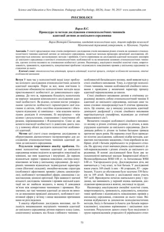 PSYCHOLOGY
Варга В.С.
Процедура та методи дослідження етнопсихологічних чинників
адаптації дитини до шкільного середовища
_________________________________________
Варга Вікторія Степанівна, кандидат психологічних наук, доцент кафедри психології
Мукачівський державний університет, м. Мукачево, Україна
Анотація. У статті представлено опис етапів емпіричного дослідження стилів виховання різних етносів як основного етнопси-
хологічного чинника адаптації дитини до шкільного середовища, подається загальна процедура організації дослідження, об-
ґрунтовується комплекс застосовуваних методів і прийомів. Стаття спрямована на дослідження адаптації молодших школярів
до шкільного середовища в контексті етнопсихологічних особливостей та на визначення основних етнопсихологічних чинни-
ків, здатних істотно впливати на становлення особистості дитини. Насамперед, аналізувати емоційні психічні стани, невроти-
зованість, тривожність, агресивність, комунікативні проблеми і відповідність поведінкових проявів у шкільному середовищі та
ставлення до нього.
Ключові слова: етнопсихологічна адаптація, процеси адаптації, психічні процеси, гендерні особливості виховання, етнічні
особливості виховання
Вступ У наш час у психологічній науці існує пробле-
ма цілісного дослідження етнопсихологічних аспектів
адаптації школярів. Перш за все, вона пов’язана із
кількісною обмеженістю психологічних методів щодо
пристосованості особистості до довколишнього сере-
довища. До того ж, переважна більшість психотехнік
не вирішує завдання комплексного дослідження адап-
тації особистості. Як відомо, остання постає універса-
льною здатністю особистості гармонізувати свої вза-
ємини зі світом, тобто постійно відновлювати і збага-
чувати відносини: а) зовнішньо – між власним мента-
льним досвідом й оточенням; б) внутрішньо – між
цілями і результатами, ставленнями і психічними об-
разами, переживаннями і Я-концепцією. Саме ці два
аспекти взаємодії особистості із довкіллям дають змо-
гу у повному обсязі дослідити психологічні особливо-
сті адаптації.
Метою цієї статті стало емпіричне дослідження та
обґрунтування діагностичного інструментарію для до-
слідження етнопсихологічних чинників адаптації ди-
тини до шкільного середовища.
Результати теоретичного аналізу проблеми. Ос-
новні психологічні чинники адаптації до шкільного
середовища можна поділити за критерієм локалізації на
зовнішні, що ним задаються і внутрішні. До перших
відносяться: норми і правила поведінки; система кому-
нікативних зв’язків у шкільному середовищі. До внут-
рішніх чинників відносяться: індивідуальні характери-
стики (біогенні складові); емоційно-вольова структура
(особливості афективних проявів і рівень самоконтро-
лю); особливості мотиваційної сфери; самооцінка і са-
моставлення; ціннісні орієнтації. При наявності значної
кількості досліджень чинників і проявів шкільної адап-
тації ми не знайшли жодного, в якому б доводився
зв’язок між конкретними чинниками і проявами. Від-
значимо, що такі чинники адаптації до школи як вимо-
ги до виконання провідної діяльності, особливості ког-
нітивної сфери у зв’язку з вище вказаними причинами
нами не розглядалися.
З аналізу оброблених досліджень випливає, що бі-
льшість вищевказаних внутрішніх чинників адаптації
до шкільного середовища дитини першого класу (саме,
соціогенних) залежать від більш глибокого чинника –
особливостей батьківського впливу, який виявляється у
стилі сімейного виховання. Тому, в структурі психоло-
гічних чинників, чинник особливостей сімейного вихо-
вання є провідним у визначенні характеру процесу
адаптації першокласника до школи.
Стилі сімейного виховання дитини в етнічному се-
редовищі являють собою етнопсихологічний чинник її
адаптації до шкільного середовища, оскільки саме та-
кими стилями опосередковується її етнічна приналеж-
ність. Це означає, що у випадку ускладнень адаптації
домінуючі дисфункції у стилях сімейного виховання
маргіналізуються специфічно, відповідно до етнічної
приналежності сім’ї.
Визначити гендерні особливості сімейного виховно-
го впливу в різних етнічних родинах із дітьми, в яких
утруднено адаптацію до шкільного середовища. Дослі-
дницька робота із дітьми та їхніми батьками тривала
протягом трьох років. На першому етапі було проведе-
но пілотне дослідження, здійснено підбір методик, аде-
кватних поставленим завданням, і їхня апробація на ви-
бірках дітей і батьків українського та угорського етно-
сів. На другому етапі вивчався рівень адаптованості ді-
тей-першокласників з різних етносів до шкільного се-
редовища. В основі дослідницької бази були два за-
гальноосвітні навчальні заклади Закарпатської області:
Великодоброньська ЗОШ І-ІІІ ст. та Анталовська ЗОШ
І-ІІІ ст. Ужгородського р-ну. Досліджувалися діти, які
навчаються у 1-му класі, та їхні батьки. У дослідженні
взяли участь 169 сімей: із них – 86 угорських, 83 – укра-
їнських. Усього до обстеження було залучено 338 бать-
ків та 169 дітей. Загалом у дослідженні взяли участь
507 осіб. Враховуючи початок навчального року і тру-
днощі, що виникають у перший місяць навчання, дос-
лідження проводилося в жовтні, листопаді та грудні.
Насамперед аналізувалися емоційні психічні стани,
невротизованість, тривожність, агресивність, комуніка-
тивні проблеми і відповідність поведінкових проявів у
шкільному середовищі, ставлення до нього тощо. Ви-
вчення відбувалося за допомогою психодіагностичних
методів, бесід із батьками («Анкета для батьків першо-
класників»), класними керівниками і шкільними пси-
хологами. Результатом даного етапу було виділення із
групи першокласників угорського й українського етно-
75
Science and Education a New Dimension. Pedagogy and Psychology, III(26), Issue: 50, 2015 www.seanewdim.com
 