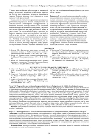 У цьому випадку батьки орієнтуються на перевищені
вимоги до дитини і, відповідно, перебільшені покаран-
ня. Досить часто можливості дитини не відповідають
заданим батьками вимогам, тому підвищують ризик
психологічної травматизації.
Аналізуючи та порівнюючи результати дослідження
українських та угорських батьків, слід відзначити, що
для обох етносів є характерним «конструктивність» у
вихованні. Напевне, конструктивний стиль виховання
можна визначити як найбільш сприятливий для розви-
тку дитини. Проте він має свої особливості прояву в
двох групах. Так, для українців більшого значення на-
бувають морально-етичні аспекти сімейної взаємодії, у
той час як для угорців – згуртованість, за якою криєть-
ся взаємна турбота та відчуття приналежності до роди-
ни. Українці зорієнтовані на інтелектуально-куль-
турний розвиток сім'ї, угорці його нівелюють, не ви-
знаючи за цінність, важливу для родини. Серед пріори-
тетів українських батьків є активний відпочинок усією
сім'єю, для угорців важливіша емоційно-чуттєва атмо-
сфера в родині.
Висновки. В результаті проведеного аналізу емпірич-
ним дослідженням виявлено, що наявність значної кі-
лькості негативних психічних станів у молодших шко-
лярів є першопричиною ускладнень у процесі адаптації
особистості першокласника. Ці зміни мають етнопси-
хологічну специфіку. А саме, українським школярам
більш властиві: порушення процесу спілкування, де-
структивні зміни у взаємовідносинах з іншими (опози-
ційність, негативізм, нонконформізм або абсолютний
конформізм). Тоді як діти з угорських сімей є більш
тривожними і відчувають більшу незахищеність, що
виявляється у страху школи, зниженні статусного по-
ложення в межах дитячого колективу, ізольованості
тощо. Дані особливості обумовлені різними типами
деструктивних сімейних впливів, які знайшли відобра-
ження у відповідних стилях виховання.
ЛІТЕРАТУРА
1. Велиева С.В. Диагностика психических состояний до-
школьного возраста : Учебно-методическое пособие /
Светлана Витальевна Велиева. – СПб. : Речь, 2007. – 240 с.
2. Венгер А.Л. Психологическая готовность ребенка к школе /
А.Л. Венгер // Вопросы психологии. – 1984. – № 4. – С. 39-
41.
3. Венгер А.Л. Психологические рисуночные тесты : Иллюст-
рированное руководство / Александр Леонидович Венгер.
– М. : Изд-во ВЛАДОС-ПРЕСС, 2005. – 159 с.
4. Эйдемиллер Э.Г. Семейный диагноз и семейная психотера-
пия / Эдмонд Георгиевич Эйдемиллер, Игорь Валерьевич
Добряков, Ирина Михайловна Никольская – СПб. : Речь,
2007. – 352 с.
5. Эльконин Д.Б. Психология личности и деятельности до-
школьника / Д.Б. Эльконин / Под ред. А.В. Запорожца,
Д.Б. Эльконина. – М.: Просвещение, 1965. – 248 с.
REFERENCES (TRANSLATED AND TRANSLITERATED)
1. Velieva S.V. Diagnosis of mental states of preschool age: Study
guide / Svetlana Vitalevna Valiyev. – SPb. : Speech, 2007. –
240 p.
2. Venger A.L. Psychological readiness of the child to school /
A.L. Venger // Questions of psychology. – 1984. – № 4. –
P. 39-41.
3. Venger A.L. Psychological tests picturesque: Illustrated Guide /
Alexander Leonidovich Wenger. – M.: Publishing house
VLADOS PRESS, 2005. – 159 p.
4. Eydemiller E.G. Family diagnosis and family therapy / Edmond
Eidemiller, Igor Dobryakov, Irina Nikolskaya – St. Petersburg.:
Speech, 2007. – 352 p.
5. Elkonin D.B. Psychology of personality and activity preschooler
/ D.B. El'konin / Ed. A.V. Zaporozhets, D.B. Elkonin. – M.:
Education, 1965. – 248 p.
Varga V.S. The procedure and methods ethno-psychological factors of adaptation of the child to the school environment
Abstract. The article describes the stages of empirical research of family upbringing styles in different ethnic groups as the main factor
of ethno-psychological adaptation of the child to the school environment, there is served the general procedure of investigation and justi-
fied the complex of the methods and techniques is justified. Our paper is aimed at primary school children study adaptation to the school
environment in the context of ethno-psychological characteristics and to determine the main ethno-psychological factors that can signifi-
cantly influence the formation of the child. Firstly, it is to analyze emotional mental states, neurotic features, anxiety, aggression, com-
munication problems and behavioral manifestations in compliance with the school environment and attitude. Number of negative mental
states in primary school children is the root that causes complications in the process of their individual adaptation. These changes ethno-
psychologically specify. Particularly for the schoolchildren it is more common to experience the disruption of communication, destruc-
tive changes in relationships with others (opposition, negativism, non-conformism or absolute conformism). While other kids are more
anxious and feel greater insecurity that results in fear of school, lower status position within children's community, isolation and so on.
These are caused by different types of destructive influences of family, which is reflected in the style of education.
Keywords: ethno-psychological adaptation, processes of adaptation, mental processes, gender differences in education, ethnic char-
acteristics of education
Варга В.С. Процедура и методы исследования этнопсихологических факторов адаптации ребенка к школьной среды
Аннотация. В статье представлено описание этапов эмпирического исследования стилей воспитания различных этносов как
основного этнопсихологического фактора адаптации ребенка к школьной среды, подается общая процедура организации ис-
следования, обосновывается комплекс применяемых методов и приемов. Статья направлена на исследование адаптации млад-
ших школьников к школьной среды в контексте этнопсихологических особенностей и на определение основных этнопсихоло-
гических факторов, способных существенно влиять на становление личности ребенка. Прежде всего, анализировать эмоцио-
нальные психические состояния, невротизованость, тревожность, агрессивность, коммуникативные проблемы и соответствие
поведенческих проявлений в школьной среде и отношение к нему.
Ключевые слова: этнопсихологическая адаптация, процессы адаптации, психические процессы, гендерные особенности
воспитания, этнические особенности воспитания
78
Science and Education a New Dimension. Pedagogy and Psychology, III(26), Issue: 50, 2015 www.seanewdim.com
 